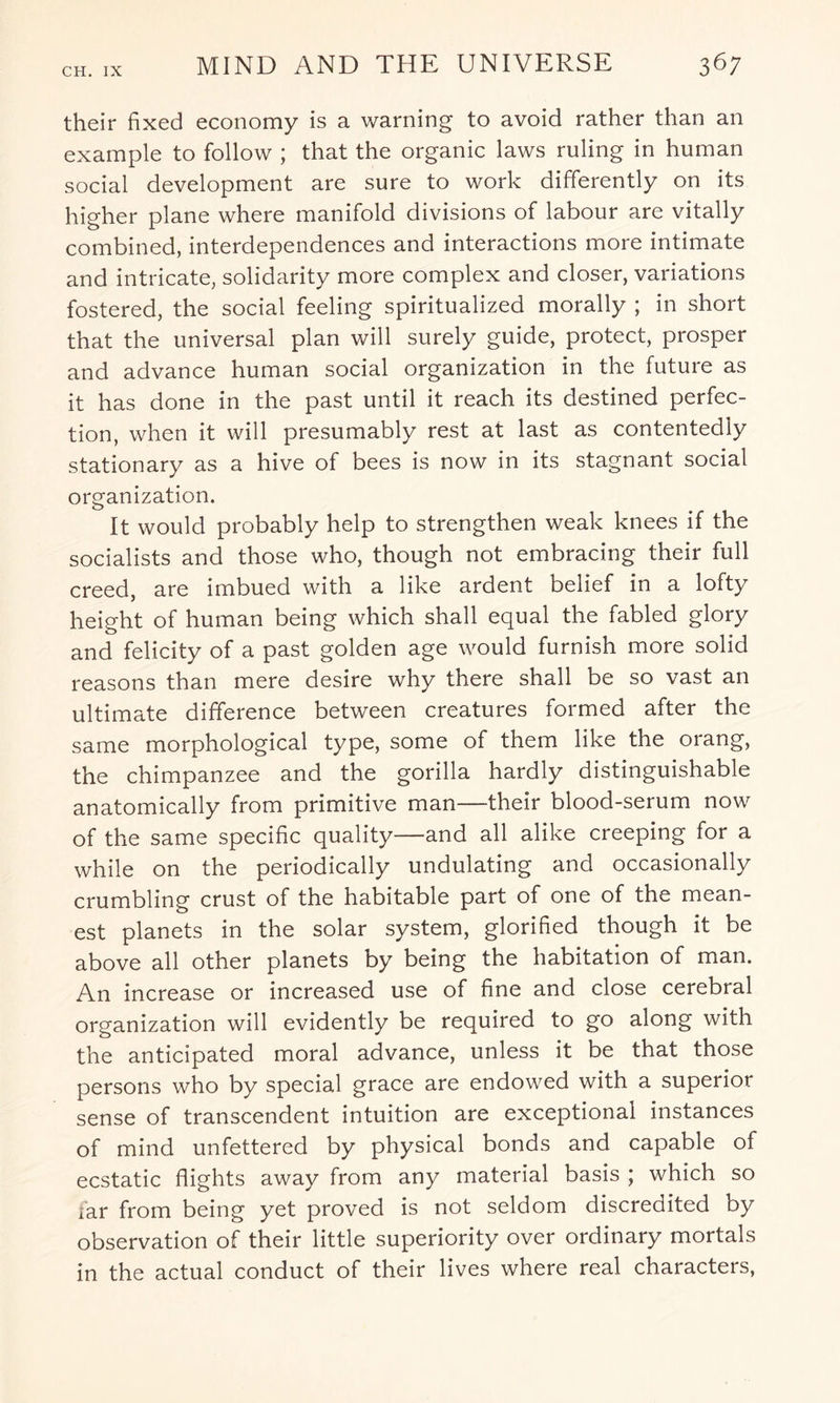 their fixed economy is a warning to avoid rather than an example to follow ; that the organic laws ruling in human social development are sure to work differently on its higher plane where manifold divisions of labour are vitally combined, interdependences and interactions more intimate and intricate, solidarity more complex and closer, variations fostered, the social feeling spiritualized morally ; in short that the universal plan will surely guide, protect, prosper and advance human social organization in the future as it has done in the past until it reach its destined perfec¬ tion, when it will presumably rest at last as contentedly stationary as a hive of bees is now in its stagnant social organization. It would probably help to strengthen weak knees if the socialists and those who, though not embracing their full creed, are imbued with a like ardent belief in a lofty height of human being which shall equal the fabled glory and felicity of a past golden age would furnish more solid reasons than mere desire why there shall be so vast an ultimate difference between creatures formed after the same morphological type, some of them like the orang, the chimpanzee and the gorilla hardly distinguishable anatomically from primitive man—their blood-serum now of the same specific quality—and all alike creeping for a while on the periodically undulating and occasionally crumbling crust of the habitable part of one of the mean¬ est planets in the solar system, glorified though it be above all other planets by being the habitation of man. An increase or increased use of fine and close cerebral organization will evidently be required to go along with the anticipated moral advance, unless it be that those persons who by special grace are endowed with a superior sense of transcendent intuition are exceptional instances of mind unfettered by physical bonds and capable of ecstatic flights away from any material basis ; which so far from being yet proved is not seldom discredited by observation of their little superiority over ordinary mortals in the actual conduct of their lives where real characters,