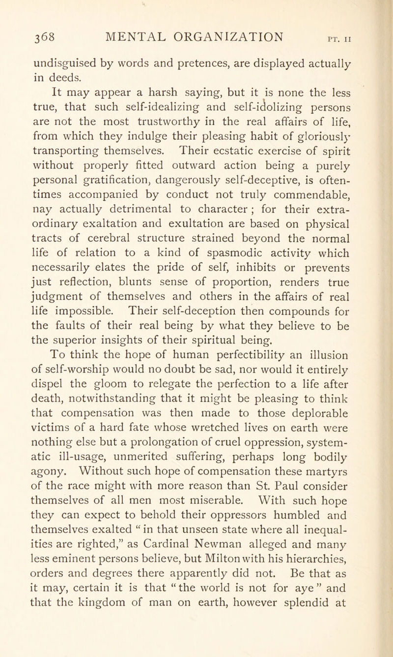 undisguised by words and pretences, are displayed actually in deeds. It may appear a harsh saying, but it is none the less true, that such self-idealizing and self-idolizing persons are not the most trustworthy in the real affairs of life, from which they indulge their pleasing habit of gloriously transporting themselves. Their ecstatic exercise of spirit without properly fitted outward action being a purely personal gratification, dangerously self-deceptive, is often¬ times accompanied by conduct not truly commendable, nay actually detrimental to character; for their extra¬ ordinary exaltation and exultation are based on physical tracts of cerebral structure strained beyond the normal life of relation to a kind of spasmodic activity which necessarily elates the pride of self, inhibits or prevents just reflection, blunts sense of proportion, renders true judgment of themselves and others in the affairs of real life impossible. Their self-deception then compounds for the faults of their real being by what they believe to be the superior insights of their spiritual being. To think the hope of human perfectibility an illusion of self-worship would no doubt be sad, nor would it entirely dispel the gloom to relegate the perfection to a life after death, notwithstanding that it might be pleasing to think that compensation was then made to those deplorable victims of a hard fate whose wretched lives on earth were nothing else but a prolongation of cruel oppression, system¬ atic ill-usage, unmerited suffering, perhaps long bodily agony. Without such hope of compensation these martyrs of the race might with more reason than St. Paul consider themselves of all men most miserable. With such hope they can expect to behold their oppressors humbled and themselves exalted “ in that unseen state where all inequal¬ ities are righted,” as Cardinal Newman alleged and many less eminent persons believe, but Milton with his hierarchies, orders and degrees there apparently did not. Be that as it may, certain it is that “ the world is not for aye ” and that the kingdom of man on earth, however splendid at