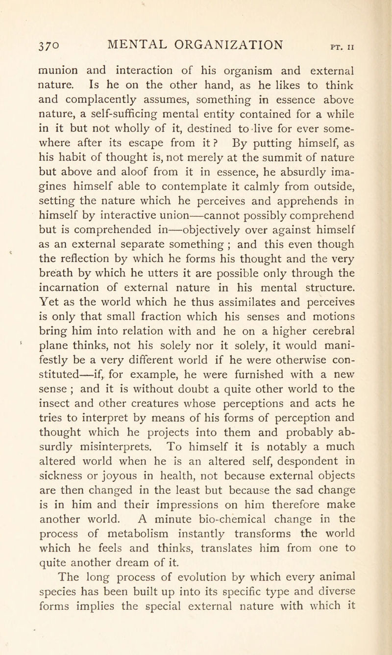 munion and interaction of his organism and external nature. Is he on the other hand, as he likes to think and complacently assumes, something in essence above nature, a self-sufficing mental entity contained for a while in it but not wholly of it, destined to live for ever some¬ where after its escape from it ? By putting himself, as his habit of thought is, not merely at the summit of nature but above and aloof from it in essence, he absurdly ima¬ gines himself able to contemplate it calmly from outside, setting the nature which he perceives and apprehends in himself by interactive union—cannot possibly comprehend but is comprehended in—objectively over against himself as an external separate something ; and this even though the reflection by which he forms his thought and the very breath by which he utters it are possible only through the incarnation of external nature in his mental structure. Yet as the world which he thus assimilates and perceives is only that small fraction which his senses and motions bring him into relation with and he on a higher cerebral plane thinks, not his solely nor it solely, it would mani¬ festly be a very different world if he were otherwise con¬ stituted—if, for example, he were furnished with a new sense ; and it is without doubt a quite other world to the insect and other creatures whose perceptions and acts he tries to interpret by means of his forms of perception and thought which he projects into them and probably ab¬ surdly misinterprets. To himself it is notably a much altered world when he is an altered self, despondent in sickness or joyous in health, not because external objects are then changed in the least but because the sad change is in him and their impressions on him therefore make another world. A minute bio-chemical change in the process of metabolism instantly transforms the world which he feels and thinks, translates him from one to quite another dream of it. The long process of evolution by which every animal species has been built up into its specific type and diverse forms implies the special external nature with which it
