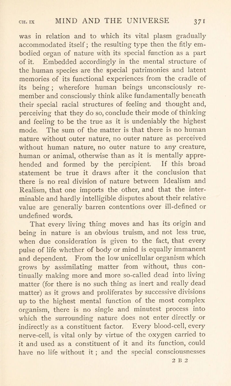 was in relation and to which its vital plasm gradually accommodated itself; the resulting type then the fitly em¬ bodied organ of nature with its special function as a part of it. Embedded accordingly in the mental structure of the human species are the special patrimonies and latent memories of its functional experiences from the cradle of its being; wherefore human beings unconsciously re¬ member and consciously think alike fundamentally beneath their special racial structures of feeling and thought and, perceiving that they do so, conclude their mode of thinking and feeling to be the true as it is undeniably the highest mode. The sum of the matter is that there is no human nature without outer nature, no outer nature as perceived without human nature, no outer nature to any creature, human or animal, otherwise than as it is mentally appre¬ hended and formed by the percipient. If this broad statement be true it draws after it the conclusion that there is no real division of nature between Idealism and Realism, that one imports the other, and that the inter¬ minable and hardly intelligible disputes about their relative value are generally barren contentions over ill-defined or undefined words. That every living thing moves and has its origin and being in nature is an obvious truism, and not less true, when due consideration is given to the fact, that every pulse of life whether of body or mind is equally immanent and dependent. From the low unicellular organism which grows by assimilating matter from without, thus con¬ tinually making more and more so-called dead into living matter (for there is no such thing as inert and really dead matter) as it grows and proliferates by successive divisions up to the highest mental function of the most complex organism, there is no single and minutest process into which the surrounding nature does not enter directly or indirectly as a constituent factor. Every blood-cell, every nerve-cell, is vital only by virtue of the oxygen carried to it and used as a constituent of it and its function, could have no life without it ; and the special consciousnesses