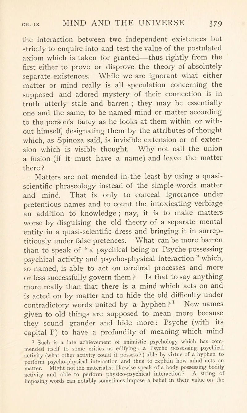 the interaction between two independent existences but strictly to enquire into and test the value of the postulated axiom which is taken for granted—thus rightly from the first either to prove or disprove the theory of absolutely separate existences. While we are ignorant what either matter or mind really is all speculation concerning the supposed and adored mystery of their connection is in truth utterly stale and barren ; they may be essentially one and the same, to be named mind or matter according to the person’s fancy as he looks at them within or with¬ out himself, designating them by the attributes of thought which, as Spinoza said, is invisible extension or of exten¬ sion which is visible thought. Why not call the union a fusion (if it must have a name) and leave the matter there ? Matters are not mended in the least by using a quasi- scientific phraseology instead of the simple words matter and mind. That is only to conceal ignorance under pretentious names and to count the intoxicating verbiage an addition to knowledge; nay, it is to make matters worse by disguising the old theory of a separate mental entity in a quasi-scientific dress and bringing it in surrep¬ titiously under false pretences. What can be more barren than to speak of “ a psychical being or Psyche possessing psychical activity and psycho-physical interaction ” which, so named, is able to act on cerebral processes and more or less successfully govern them ? Is that to say anything more really than that there is a mind which acts on and is acted on by matter and to hide the old difficulty under contradictory words united by a hyphen?1 New names given to old things are supposed to mean more because they sound grander and hide more: Psyche (with its capital P) to have a profundity of meaning which mind 1 Such is a late achievement of animistic psychology which has com¬ mended itself to some critics as edifying : a Psyche possessing psychical activity (what other activity could it possess ? ) able by virtue of a hyphen to perform psycho-physical interaction and thus to explain how mind acts on matter. Might not the materialist likewise speak of a body possessing bodily activity and able to perform physico-psychical interaction ? A string of imposing words can notably sometimes impose a belief in their value on the