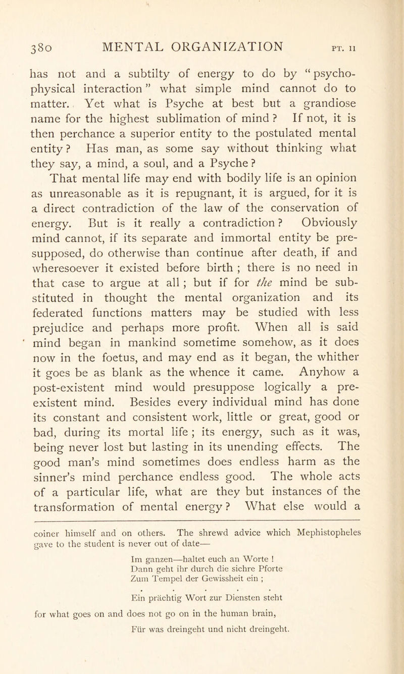 has not and a subtilty of energy to do by “ psycho¬ physical interaction ” what simple mind cannot do to matter. Yet what is Psyche at best but a grandiose name for the highest sublimation of mind ? If not, it is then perchance a superior entity to the postulated mental entity ? Has man, as some say without thinking what they say, a mind, a soul, and a Psyche ? That mental life may end with bodily life is an opinion as unreasonable as it is repugnant, it is argued, for it is a direct contradiction of the law of the conservation of energy. But is it really a contradiction ? Obviously mind cannot, if its separate and immortal entity be pre¬ supposed, do otherwise than continue after death, if and wheresoever it existed before birth ; there is no need in that case to argue at all ; but if for the mind be sub¬ stituted in thought the mental organization and its federated functions matters may be studied with less prejudice and perhaps more profit. When all is said ' mind began in mankind sometime somehow, as it does now in the foetus, and may end as it began, the whither it goes be as blank as the whence it came. Anyhow a post-existent mind would presuppose logically a pre¬ existent mind. Besides every individual mind has done its constant and consistent work, little or great, good or bad, during its mortal life ; its energy, such as it was, being never lost but lasting in its unending effects. The eood man’s mind sometimes does endless harm as the sinner’s mind perchance endless good. The whole acts of a particular life, what are they but instances of the transformation of mental energy ? What else would a coiner himself and on others. The shrewd advice which Mephistopheles gave to the student is never out of date— Im ganzen—haltet euch an Worte ! Dann geht ihr durch die sichre Pforte Zum Tempel der Gewissheit ein ; Ein prachtig Wort zur Diensten steht for what goes on and does not go on in the human brain, Fur was dreingeht und nicht dreingeht.