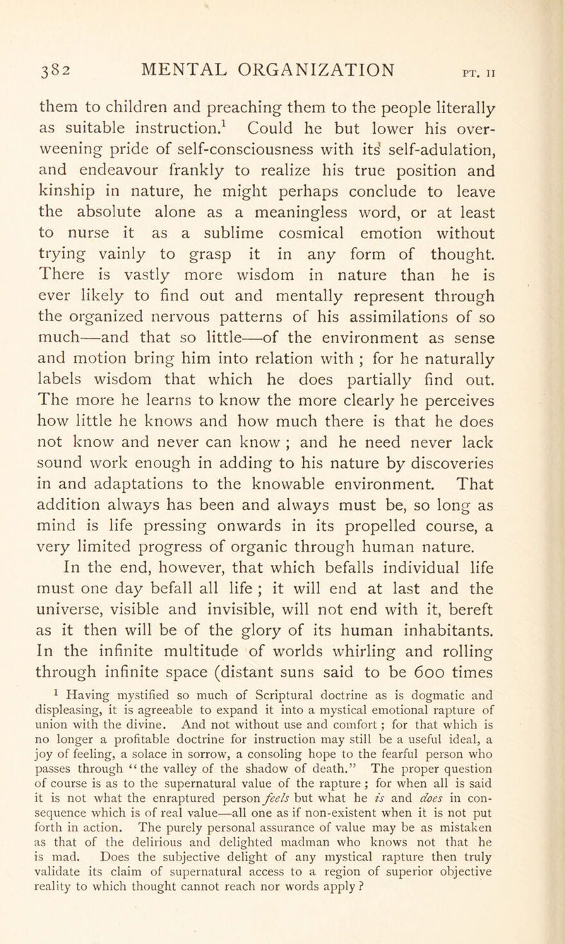them to children and preaching them to the people literally as suitable instruction.1 Could he but lower his over¬ weening pride of self-consciousness with its self-adulation, and endeavour frankly to realize his true position and kinship in nature, he might perhaps conclude to leave the absolute alone as a meaningless word, or at least to nurse it as a sublime cosmical emotion without trying vainly to grasp it in any form of thought. There is vastly more wisdom in nature than he is ever likely to find out and mentally represent through the organized nervous patterns of his assimilations of so much—and that so little—of the environment as sense and motion bring him into relation with ; for he naturally labels wisdom that which he does partially find out. The more he learns to know the more clearly he perceives how little he knows and how much there is that he does not know and never can know ; and he need never lack sound work enough in adding to his nature by discoveries in and adaptations to the knowable environment. That addition always has been and always must be, so long as mind is life pressing onwards in its propelled course, a very limited progress of organic through human nature. In the end, however, that which befalls individual life must one day befall all life ; it will end at last and the universe, visible and invisible, will not end with it, bereft as it then will be of the glory of its human inhabitants. In the infinite multitude of worlds whirling and rolling through infinite space (distant suns said to be 600 times 1 Having mystified so much of Scriptural doctrine as is dogmatic and displeasing, it is agreeable to expand it into a mystical emotional rapture of union with the divine. And not without use and comfort; for that which is no longer a profitable doctrine for instruction may still be a useful ideal, a joy of feeling, a solace in sorrow, a consoling hope to the fearful person who passes through “the valley of the shadow of death.” The proper question of course is as to the supernatural value of the rapture ; for when all is said it is not what the enraptured person feels but what he is and does in con¬ sequence which is of real value—all one as if non-existent when it is not put forth in action. The purely personal assurance of value may be as mistaken as that of the delirious and delighted madman who knows not that he is mad. Does the subjective delight of any mystical rapture then truly validate its claim of supernatural access to a region of superior objective reality to which thought cannot reach nor words apply ?