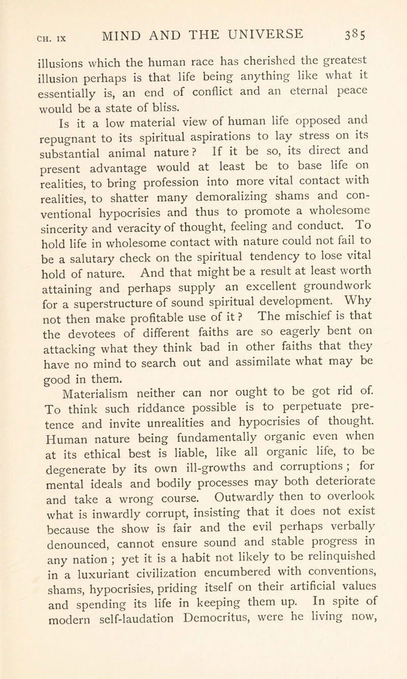 illusions which the human race has cherished the greatest illusion perhaps is that life being anything like what it essentially is, an end of conflict and an eternal peace would be a state of bliss. Is it a low material view of human life opposed and repugnant to its spiritual aspirations to lay stress on its substantial animal nature? If it be so, its direct and present advantage would at least be to base life on realities, to bring profession into more vital contact with realities, to shatter many demoralizing shams and con¬ ventional hypocrisies and thus to promote a wholesome sincerity and veracity of thought, feeling and conduct. To hold life in wholesome contact with nature could not fail to be a salutary check on the spiritual tendency to lose vital hold of nature. And that might be a result at least worth attaining and perhaps supply an excellent groundwork for a superstructure of sound spiritual development. Why not then make profitable use of it ? The mischief is that the devotees of different faiths are so eagerly bent on attacking what they think bad in other faiths that they have no mind to search out and assimilate what may be good in them. Materialism neither can nor ought to be got rid of. To think such riddance possible is to perpetuate pre¬ tence and invite unrealities and hypocrisies of thought. Human nature being fundamentally organic even when at its ethical best is liable, like all organic life, to be degenerate by its own ill-growths and corruptions ; for mental ideals and bodily processes may both deterioiate and take a wrong course. Outwardly then to overlook what is inwardly corrupt, insisting that it does not exist because the show is fair and the evil perhaps verbally denounced, cannot ensure sound and stable progress in any nation ; yet it is a habit not likely to be relinquished in a luxuriant civilization encumbered with conventions, shams, hypocrisies, priding itself on their artificial values and spending its life in keeping them up. In spite of modern self-laudation Democritus, were he living now,