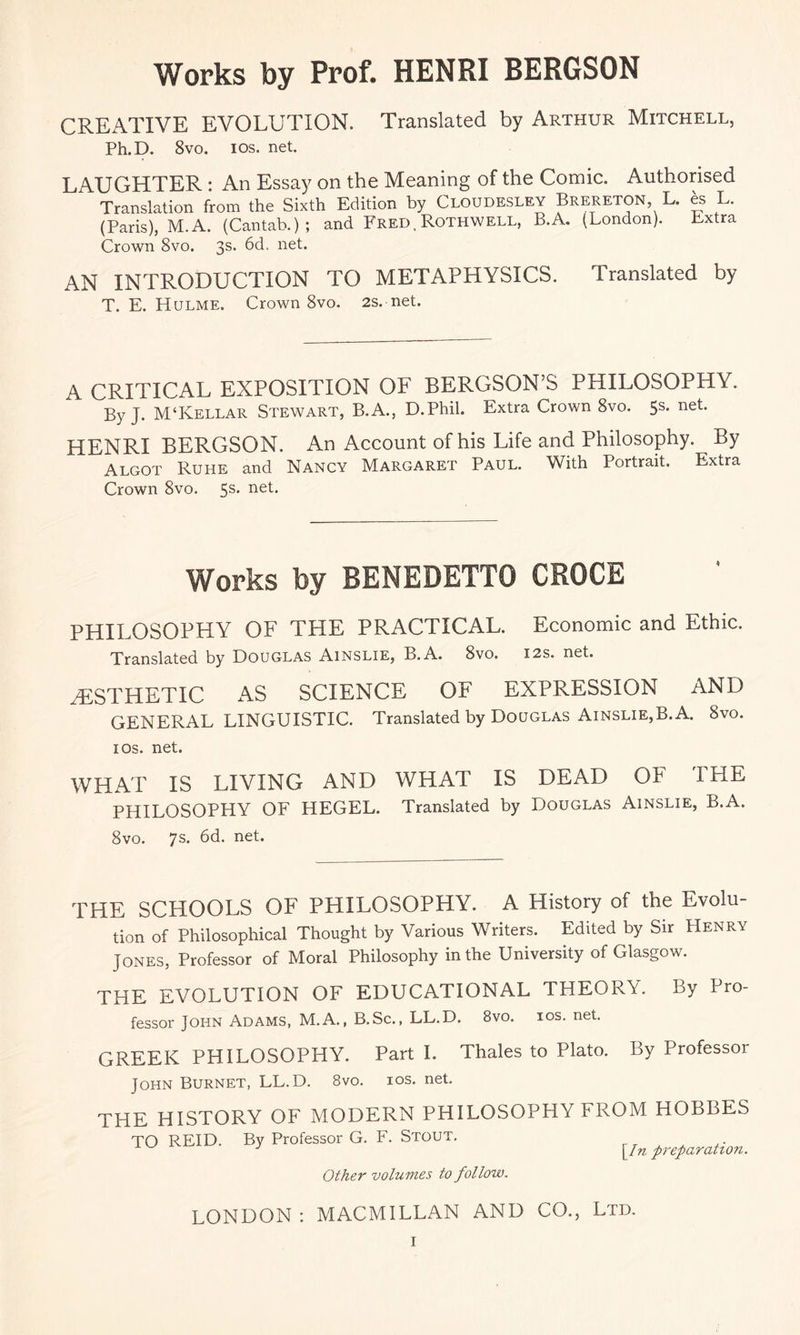 Works by Prof. HENRI BERGSON CREATIVE EVOLUTION. Translated by Arthur Mitchell, Ph.D. 8vo. ios. net. LAUGHTER : An Essay on the Meaning of the Comic. Authorised Translation from the Sixth Edition by Cloudesley Brereton, L. es L. (Paris), M.A. (Cantab.); and Fred,Rothwell, B.A. (London). Extra Crown 8vo. 3s. 6d. net. AN INTRODUCTION TO METAPHYSICS. Translated by T. E. Hulme. Crown 8vo. 2s. net. A CRITICAL EXPOSITION OF BERGSON’S PHILOSOPHY. By J. M‘Kellar Stewart, B.A., D.Phil. Extra Crown 8vo. 5s. net. HENRI BERGSON. An Account of his Life and Philosophy. By Algot Ruhe and Nancy Margaret Paul. With Portrait. Extra Crown 8vo. 5s* neb Works by BENEDETTO CROCE PHILOSOPHY OF THE PRACTICAL. Economic and Ethic. Translated by Douglas Ainslie, B.A. 8vo. 12s. net. ./ESTHETIC AS SCIENCE OF EXPRESSION AND GENERAL LINGUISTIC. Translated by Douglas Ainslie,B.A. 8vo. ios. net. WHAT IS LIVING AND WHAT IS DEAD OF THE PHILOSOPHY OF HEGEL. Translated by Douglas Ainslie, B.A. 8vo. 7s. 6d. net. THE SCHOOLS OF PHILOSOPHY. A History of the Evolu¬ tion of Philosophical Thought by Various Writers. Edited by Sir Henry Jones, Professor of Moral Philosophy in the University of Glasgow. THE EVOLUTION OF EDUCATIONAL THEORY. By Pro- fessor John Adams, M.A., B.Sc., LL.D. 8vo. ios. net. GREEK PHILOSOPHY. Part I. Thales to Plato. By Professor John Burnet, LL.D. 8vo. ios. net. THE HISTORY OF MODERN PHILOSOPHY FROM HOBBES TO REID. By Professor G. F. Stout. Other volumes to follow. LONDON; MACMILLAN AND CO., Ltd.