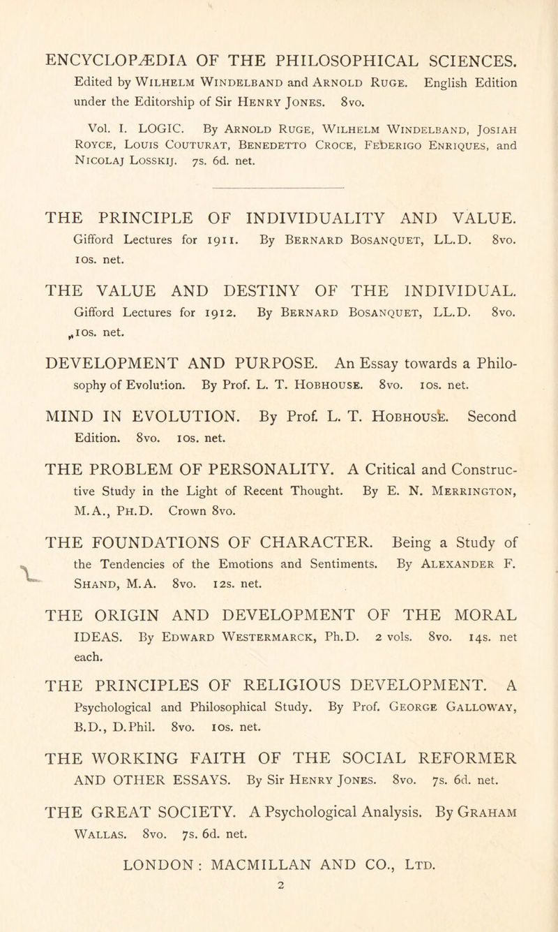 ENCYCLOPAEDIA OF THE PHILOSOPHICAL SCIENCES. Edited by Wilhelm Windelband and Arnold Ruge. English Edition under the Editorship of Sir Henry Jones. 8vo. Vol. I. LOGIC. By Arnold Ruge, Wilhelm Windelband, Josiah Royce, Louis Couturat, Benedetto Croce, FEbERiGo Enriques, and Nicolaj Losskij. 7s. 6d. net. THE PRINCIPLE OF INDIVIDUALITY AND VALUE. Gifford Lectures for 1911. By Bernard Bosanquet, LL.D. 8vo. 1 os. net. THE VALUE AND DESTINY OF THE INDIVIDUAL. Gifford Lectures for 1912. By Bernard Bosanquet, LL.D. 8vo. ^ios. net. DEVELOPMENT AND PURPOSE. An Essay towards a Philo¬ sophy of Evolution. By Prof. L. T. Hobhouse. 8vo. ios. net. MIND IN EVOLUTION. By Prof. L. T. HoBHOUsk Second Edition. 8vo. 10s. net. THE PROBLEM OF PERSONALITY. A Critical and Construc¬ tive Study in the Light of Recent Thought. By E. N. Merrington, M.A., Ph.D. Crown 8vo. THE FOUNDATIONS OF CHARACTER. Being a Study of the Tendencies of the Emotions and Sentiments. By Alexander F. Shand, M.A. 8vo. 12s. net. THE ORIGIN AND DEVELOPMENT OF THE MORAL IDEAS. By Edward Westermarck, Ph.D. 2 vols. 8vo. 14s. net each. THE PRINCIPLES OF RELIGIOUS DEVELOPMENT. A Psychological and Philosophical Study. By Prof. George Galloway, B.D., D.Phil. 8vo. ios. net. THE WORKING FAITH OF THE SOCIAL REFORMER AND OTHER ESSAYS. By Sir Henry Jones. 8vo. 7s. 6d. net. THE GREAT SOCIETY. A Psychological Analysis. By Graham Wallas. 8vo. 7s. 6d. net. LONDON: MACMILLAN AND CO., Ltd.