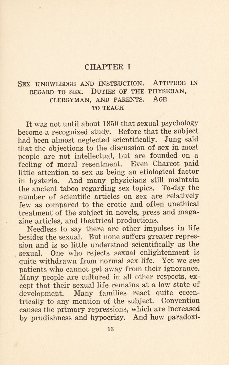 CHAPTER I Sex knowledge and instruction. Attitude in REGARD TO SEX. DUTIES OF THE PHYSICIAN, CLERGYMAN, AND PARENTS. AGE TO TEACH It was not until about 1850 that sexual psychology become a recognized study. Before that the subject had been almost neglected scientifically. Jung said that the objections to the discussion of sex in most people are not intellectual, but are founded on a feeling of moral resentment. Even Charcot paid little attention to sex as being an etiological factor in hysteria. And many physicians still maintain the ancient taboo regarding sex topics. To-day the number of scientific articles on sex are relatively few as compared to the erotic and often unethical treatment of the subject in novels, press and maga¬ zine articles, and theatrical productions. Needless to say there are other impulses in life besides the sexual. But none suffers greater repres¬ sion and is so little understood scientifically as the sexual. One who rejects sexual enlightenment is quite withdrawn from normal sex life. Yet we see patients who cannot get away from their ignorance. Many people are cultured in all other respects, ex¬ cept that their sexual life remains at a low state of development. Many families react quite eccen¬ trically to any mention of the subject. Convention causes the primary repressions, which are increased by prudishness and hypocrisy. And how paradoxi-