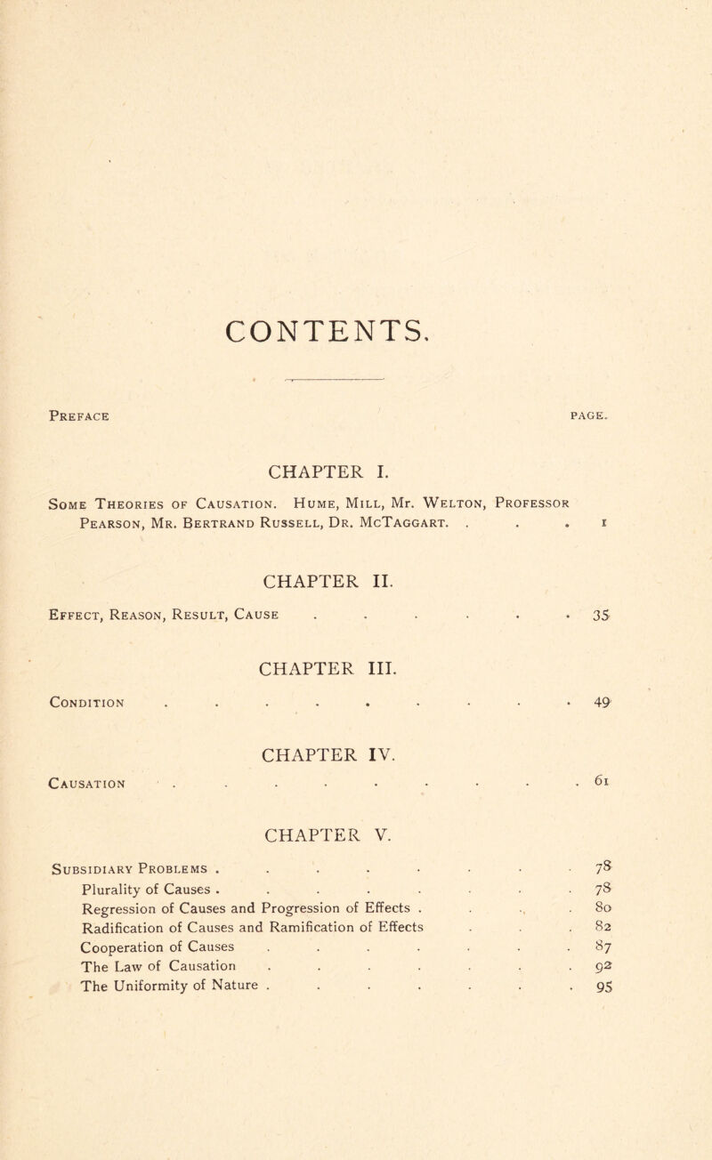 CONTENTS Preface page. CHAPTER I. Some Theories of Causation. Hume, Mill, Mr. Welton, Professor Pearson, Mr. Bertrand Russell, Dr. McTaggart. . . . i CHAPTER II. Effect, Reason, Result, Cause . . . . . *35 CHAPTER III. Condition 49 CHAPTER IV. Causation . . • • • • • • .61 CHAPTER V. Subsidiary Problems ....•••■ 7& Plurality of Causes ........ 7S Regression of Causes and Progression of Effects . . ., .So Radification of Causes and Ramification of Effects . . .82 Cooperation of Causes . . . . . . .87 The Law of Causation . . . . . . 92 The Uniformity of Nature . . . . . . -95