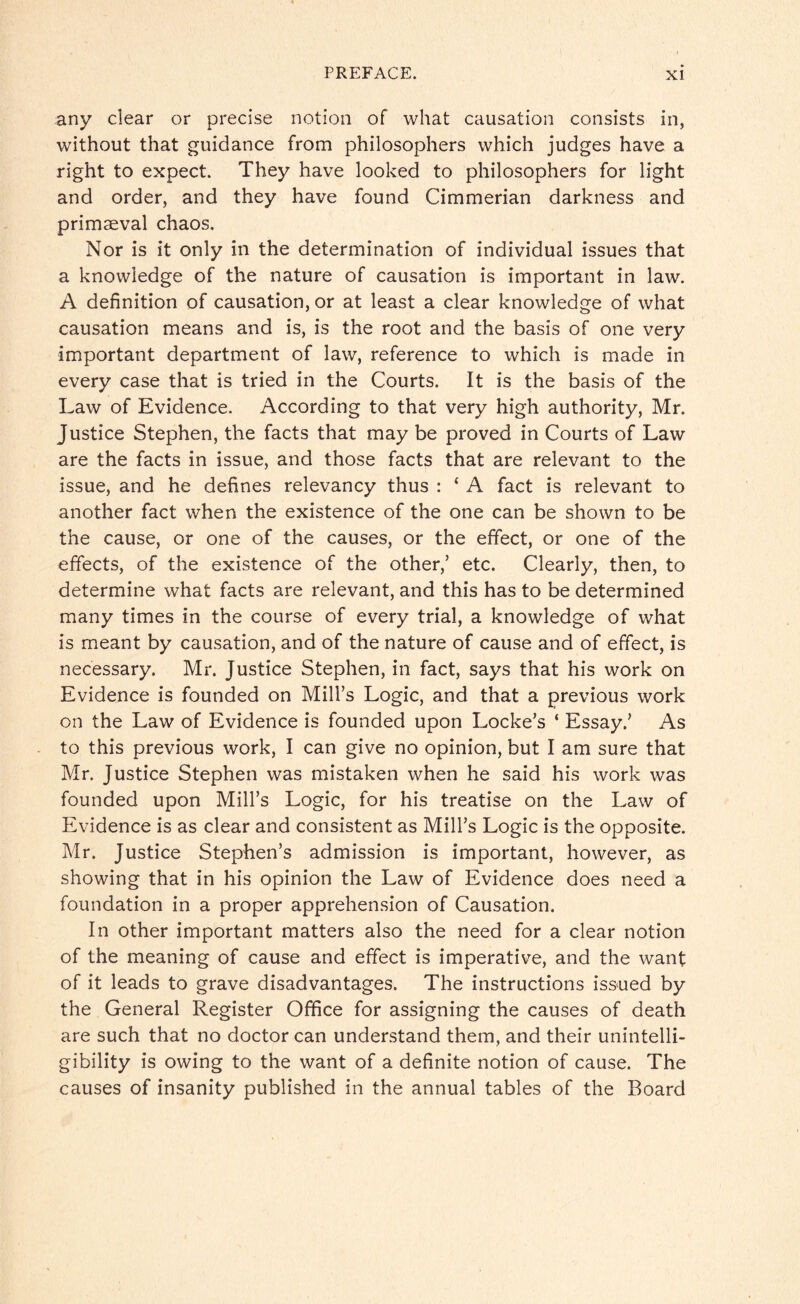 any clear or precise notion of what causation consists in, without that guidance from philosophers which judges have a right to expect. They have looked to philosophers for light and order, and they have found Cimmerian darkness and primaeval chaos. Nor is it only in the determination of individual issues that a knowledge of the nature of causation is important in law. A definition of causation, or at least a clear knowledge of what causation means and is, is the root and the basis of one very important department of law, reference to which is made in every case that is tried in the Courts. It is the basis of the Law of Evidence. According to that very high authority, Mr. Justice Stephen, the facts that may be proved in Courts of Law are the facts in issue, and those facts that are relevant to the issue, and he defines relevancy thus : ‘ A fact is relevant to another fact when the existence of the one can be shown to be the cause, or one of the causes, or the effect, or one of the effects, of the existence of the other,’ etc. Clearly, then, to determine what facts are relevant, and this has to be determined many times in the course of every trial, a knowledge of what is meant by causation, and of the nature of cause and of effect, is necessary. Mr. Justice Stephen, in fact, says that his work on Evidence is founded on Mill’s Logic, and that a previous work on the Law of Evidence is founded upon Locke’s ‘ Essay.’ As to this previous work, I can give no opinion, but I am sure that Mr. Justice Stephen was mistaken when he said his work was founded upon Mill’s Logic, for his treatise on the Law of Evidence is as clear and consistent as Mill’s Logic is the opposite. Mr. Justice Stephen’s admission is important, however, as showing that in his opinion the Law of Evidence does need a foundation in a proper apprehension of Causation. In other important matters also the need for a clear notion of the meaning of cause and effect is imperative, and the want of it leads to grave disadvantages. The instructions issued by the General Register Office for assigning the causes of death are such that no doctor can understand them, and their unintelli¬ gibility is owing to the want of a definite notion of cause. The causes of insanity published in the annual tables of the Board