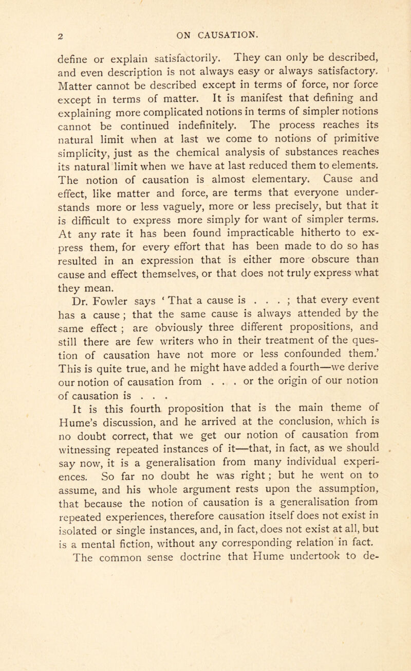 define or explain satisfactorily. They can only be described, and even description is not always easy or always satisfactory. Matter cannot be described except in terms of force, nor force except in terms of matter. It is manifest that defining and explaining more complicated notions in terms of simpler notions cannot be continued indefinitely. The process reaches its natural limit when at last we come to notions of primitive simplicity, just as the chemical analysis of substances reaches its natural limit when we have at last reduced them to elements. The notion of causation is almost elementary. Cause and effect, like matter and force, are terms that everyone under¬ stands more or less vaguely, more or less precisely, but that it is difficult to express more simply for want of simpler terms. At any rate it has been found impracticable hitherto to ex¬ press them, for every effort that has been made to do so has resulted in an expression that is either more obscure than cause and effect themselves, or that does not truly express what they mean. Dr. Fowler says ‘ That a cause is ... ; that every event has a cause ; that the same cause is always attended by the same effect ; are obviously three different propositions, and still there are few writers who in their treatment of the ques¬ tion of causation have not more or less confounded them.’ This is quite true, and he might have added a fourth—we derive our notion of causation from ... or the origin of our notion of causation is . . . It is this fourth proposition that is the main theme of Hume’s discussion, and he arrived at the conclusion, which is no doubt correct, that we get our notion of causation from witnessing repeated instances of it—that, in fact, as we should say now, it is a generalisation from many individual experi¬ ences. So far no doubt he was right; but he went on to assume, and his whole argument rests upon the assumption, that because the notion of causation is a generalisation from repeated experiences, therefore causation itself does not exist in isolated or single instances, and, in fact, does not exist at all, but is a mental fiction, without any corresponding relation in fact. The common sense doctrine that Hume undertook to de-