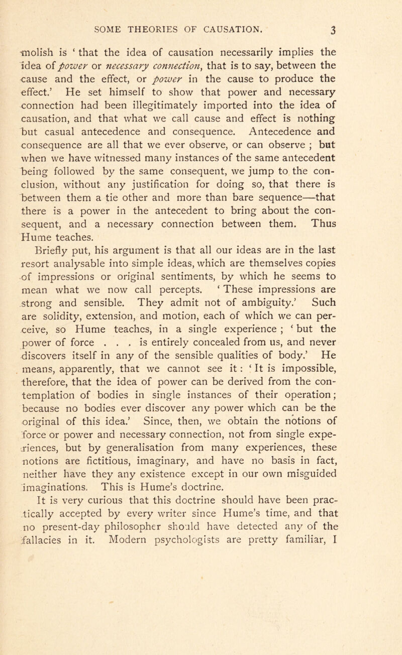 -molish is ‘ that the idea of causation necessarily implies the idea of power or necessary connection, that is to say, between the cause and the effect, or power in the cause to produce the effect.’ He set himself to show that power and necessary connection had been illegitimately imported into the idea of causation, and that what we call cause and effect is nothing but casual antecedence and consequence. Antecedence and consequence are all that we ever observe, or can observe ; but when we have witnessed many instances of the same antecedent being followed by the same consequent, we jump to the con¬ clusion, without any justification for doing so, that there is between them a tie other and more than bare sequence—that there is a power in the antecedent to bring about the con¬ sequent, and a necessary connection between them. Thus Hume teaches. Briefly put, his argument is that all our ideas are in the last resort analysable into simple ideas, which are themselves copies of impressions or original sentiments, by which he seems to mean what we now call percepts. ‘ These impressions are strong and sensible. They admit not of ambiguity.’ Such are solidity, extension, and motion, each of which we can per¬ ceive, so Hume teaches, in a single experience ; ■ but the power of force ... is entirely concealed from us, and never discovers itself in any of the sensible qualities of body.’ He means, apparently, that we cannot see it: ‘It is impossible, therefore, that the idea of power can be derived from the con¬ templation of bodies in single instances of their operation; because no bodies ever discover any power which can be the original of this idea.’ Since, then, we obtain the notions of force or power and necessary connection, not from single expe¬ riences, but by generalisation from many experiences, these notions are fictitious, imaginary, and have no basis in fact, neither have they any existence except in our own misguided imaginations. This is Hume’s doctrine. It is very curious that this doctrine should have been prac¬ tically accepted by every writer since Hume’s time, and that no present-day philosopher should have detected any of the fallacies in it. Modern psychologists are pretty familiar, I