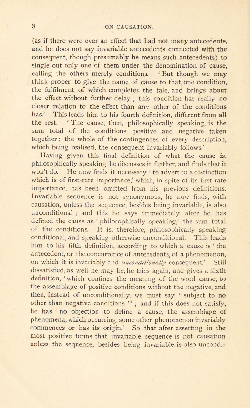 (as if there were ever an effect that had not many antecedents, and he does not say invariable antecedents connected with the consequent, though presumably he means such antecedents) to single out only one of them under the denomination of cause, calling the others merely conditions. ‘ But though we may think proper to give the name of cause to that one condition, the fulfilment of which completes the tale, and brings about the effect without further delay ; this condition has really no closer relation to the effect than any other of the conditions has.’ This leads him to his fourth definition, different from all the rest. ‘ The cause, then, philosophically speaking, is the sum total of the conditions, positive and negative taken together ; the whole of the contingences of every description, which being realised, the consequent invariably follows.’ Having given this final definition of what the cause is, philosophically speaking, he discusses it further, and finds that it won’t do. He now finds it necessary ‘ to advert to a distinction which is of first-rate importance,’ which, in spite of its first-rate importance, has been omitted from his previous definitions. Invariable sequence is not synonymous, he now finds, with causation, unless the sequence, besides being invariable, is also unconditional ; and this he says immediately after he has defined the cause as ‘ philosophically speaking,’ the sum total of the conditions. It is, therefore, philosophically speaking conditional, and speaking otherwise unconditional. This leads him to his fifth definition, according to which a cause is * the antecedent, or the concurrence of antecedents, of a phenomenon, on which it is invariably and unconditionally consequent.’ Still dissatisfied, as well he may be, he tries again, and gives a sixth definition, ‘ which confines the meaning of the word cause, to the assemblage of positive conditions without the negative, and then, instead of unconditionally, we must say “ subject to no other than negative conditions ” ’ ; and if this does not satisfy, he has ‘ no objection to define a cause, the assemblage of phenomena, which occurring, some other phenomenon invariably commences or has its origin.’ So that after asserting in the most positive terms that invariable sequence is not causation unless the sequence, besides being invariable is also uncondi-