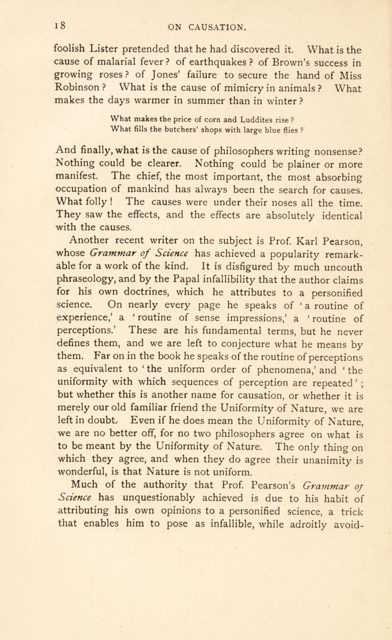 foolish Lister pretended that he had discovered it. What is the cause of malarial fever ? of earthquakes ? of Brown’s success in growing roses ? of Jones’ failure to secure the hand of Miss Robinson ? What is the cause of mimicry in animals ? What makes the days warmer in summer than in winter ? What makes the price of corn and Luddites rise ? What fills the butchers’ shops with large blue flies P And finally, what is the cause of philosophers writing nonsense? Nothing could be clearer. Nothing could be plainer or more manifest. The chief, the most important, the most absorbing occupation of mankind has always been the search for causes. What folly ! The causes were under their noses all the time. They saw the effects, and the effects are absolutely identical with the causes. Another recent writer on the subject is Prof. Karl Pearson, whose Grammar of Science has achieved a popularity remark¬ able for a work of the kind. It is disfigured by much uncouth phraseology, and by the Papal infallibility that the author claims for his own doctrines, which he attributes to a personified science. On nearly every page he speaks of ‘ a routine of experience,’ a ‘ routine of sense impressions,’ a ‘ routine of perceptions.’ These are his fundamental terms, but he never defines them, and we are left to conjecture what he means by them. Far on in the book he speaks of the routine of perceptions as equivalent to ‘the uniform order of phenomena,’ and ‘ the uniformity with which sequences of perception are repeated ’ ; but whether this is another name for causation, or whether it is merely our old familiar friend the Uniformity of Nature, we are left in doubt.- Even if he does mean the Uniformity of Nature, we are no better off, for no two philosophers agree on what is to be meant by the Uniformity of Nature. The only thing on which they agree, and when they do agree their unanimity is wonderful, is that Nature is not uniform. Much of the authority that Prof. Pearson’s Grammar oj Science has unquestionably achieved is due to his habit of attributing his own opinions to a personified science, a trick that enables him to pose as infallible, while adroitly avoid-