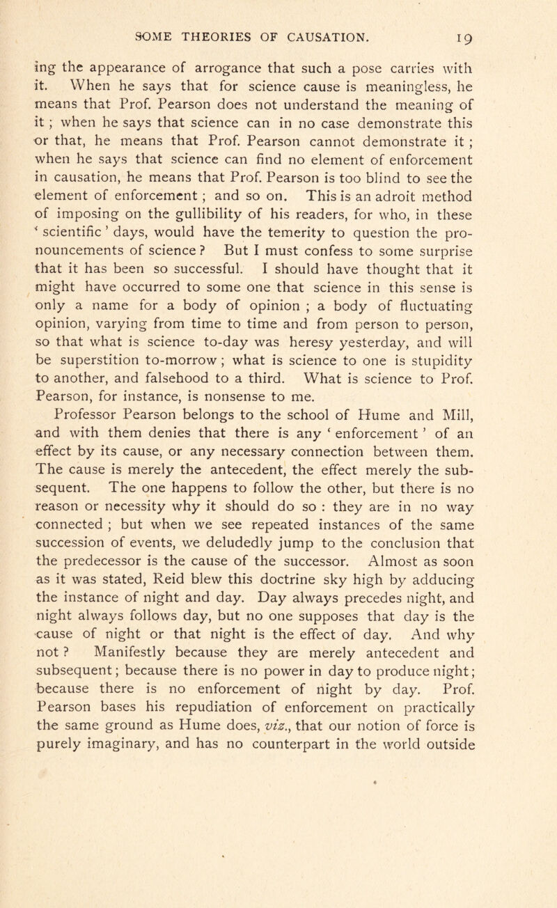 ing the appearance of arrogance that such a pose carries with it. When he says that for science cause is meaningless, he means that Prof. Pearson does not understand the meaning of it ; when he says that science can in no case demonstrate this or that, he means that Prof. Pearson cannot demonstrate it; when he says that science can find no element of enforcement in causation, he means that Prof. Pearson is too blind to see the element of enforcement ; and so on. This is an adroit method of imposing on the gullibility of his readers, for who, in these * scientific ’ days, would have the temerity to question the pro¬ nouncements of science ? But I must confess to some surprise that it has been so successful. I should have thought that it might have occurred to some one that science in this sense is only a name for a body of opinion ; a body of fluctuating opinion, varying from time to time and from person to person, so that what is science to-day was heresy yesterday, and will be superstition to-morrow ; what is science to one is stupidity to another, and falsehood to a third. What is science to Prof. Pearson, for instance, is nonsense to me. Professor Pearson belongs to the school of Hume and Mill, and with them denies that there is any ‘ enforcement ’ of an effect by its cause, or any necessary connection between them. The cause is merely the antecedent, the effect merely the sub¬ sequent. The one happens to follow the other, but there is no reason or necessity why it should do so : they are in no way connected ; but when we see repeated instances of the same succession of events, we deludedly jump to the conclusion that the predecessor is the cause of the successor. Almost as soon as it was stated, Reid blew this doctrine sky high by adducing the instance of night and day. Day always precedes night, and night always follows day, but no one supposes that day is the cause of night or that night is the effect of day. And why not ? Manifestly because they are merely antecedent and subsequent; because there is no power in day to produce night; because there is no enforcement of night by day. Prof. Pearson bases his repudiation of enforcement on practically the same ground as Plume does, viz.y that our notion of force is purely imaginary, and has no counterpart in the world outside