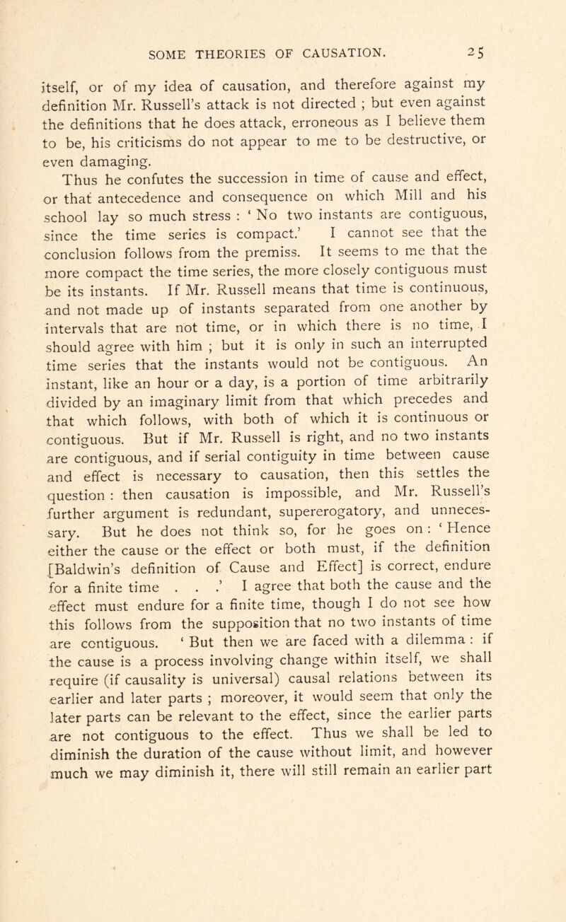 itself, or of my idea of causation, and therefore against my definition Mr. Russell’s attack is not directed ; but even against the definitions that he does attack, erroneous as I believe them to be, his criticisms do not appear to me to be destructive, or even damaging. Thus he confutes the succession in time of cause and effect, or that antecedence and consequence on which Mill and his school lay so much stress : ‘ No two instants are contiguous, since the time series is compact.’ I cannot see that the conclusion follows from the premiss. It seems to me that the more compact the time series, the more closely contiguous must be its instants. If Mr. Russell means that time is continuous, and not made up of instants separated from one another by intervals that are not time, or in which there is no time, I should agree with him ; but it is only in such an interrupted time series that the instants would not be contiguous. An instant, like an hour or a day, is a portion of time arbitrarily divided by an imaginary limit from that which precedes and that which follows, with both of which it is continuous or contiguous. But if Mr. Russell is right, and no twro instants are contiguous, and if serial contiguity in time between cause and effect is necessary to causation, then this settles the question : then causation is impossible, and Mr. Russell’s further argument is redundant, supererogatory, and unneces¬ sary. But he does not think so, for he goes on : ‘ Hence either the cause or the effect or both must, it the definition [Baldwin’s definition of Cause and Effect] is correct, endure for a finite time . . .’ I agree that both the cause and the effect must endure for a finite time, though I do not see how this follows from the supposition that no two instants of time are contiguous. ‘ But then we are faced with a dilemma : if the cause is a process involving change within itself, we shall require (if causality is universal) causal relations between its earlier and later parts ; moreover, it would seem that only the later parts can be relevant to the effect, since the earlier parts are not contiguous to the effect. Thus we shall be led to diminish the duration of the cause without limit, and however much we may diminish it, there will still remain an earlier part