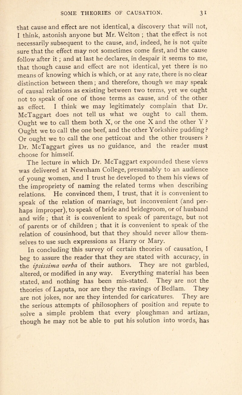 that cause and effect are not identical, a discovery that will not, I think, astonish anyone but Mr. Welton ; that the effect is not necessarily subsequent to the cause, and, indeed, he is not quite sure that the effect may not sometimes come first, and the cause follow after it ; and at last he declares, in despair it seems to me, that though cause and effect are not identical, yet there is no means of knowing which is which, or at any rate, there is no dear distinction between them; and therefore, though we may speak of causal relations as existing between two terms, yet we ought not to speak of one of those terms as cause, and of the other as effect. I think we may legitimately complain that Dr, McTaggart does not tell us what we ought to call them. Ought we to call them both X, or the one X and the other Y ? Ought we to call the one beef, and the other Yorkshire pudding? Or ought we to call the one petticoat and the other trousers ? Dr. McTaggart gives us no guidance, and the reader must choose for himself. The lecture in which Dr. McTaggart expounded these views was delivered at Newnham College, presumably to an audience of young women, and I trust he developed to them his views of the impropriety of naming the related terms when describing relations. He convinced them, I trust, that it is convenient to speak of the relation of marriage, but inconvenient (and per¬ haps improper), to speak of bride and bridegroom, or of husband and wife ; that it is convenient to speak of parentage, but not of parents or of children ; that it is convenient to speak of the relation of cousinhood, but that they should never allow them¬ selves to use such expressions as Harry or Mary. In concluding this survey of certain theories of causation, I beg to assure the reader that they are stated with accuracy, in the ipsissima verba of their authors. They are not garbled, altered, or modified in any way. Everything material has been stated, and nothing has been mis-stated. They are not the theories of Laputa, nor are they the ravings of Bedlam. They are not jokes, nor are they intended for caricatures. They are the serious attempts of philosophers of position and repute to solve a simple problem that every ploughman and artizan, though he may not be able to put his solution into words, has