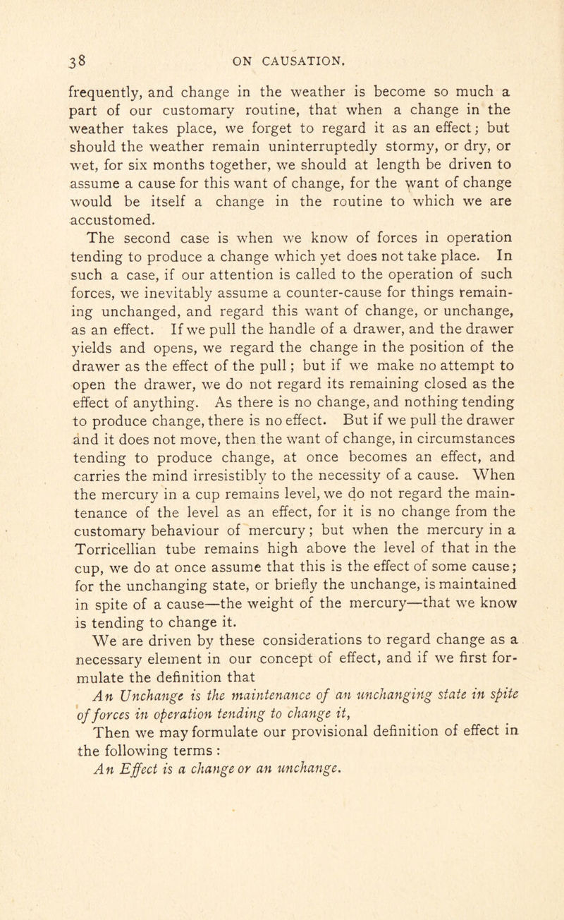 frequently, and change in the weather is become so much a part of our customary routine, that when a change in the weather takes place, we forget to regard it as an effect; but should the weather remain uninterruptedly stormy, or dry, or wet, for six months together, we should at length be driven to assume a cause for this want of change, for the want of change would be itself a change in the routine to which we are accustomed. The second case is when we know of forces in operation tending to produce a change which yet does not take place. In such a case, if our attention is called to the operation of such forces, we inevitably assume a counter-cause for things remain¬ ing unchanged, and regard this want of change, or unchange, as an effect. If we pull the handle of a drawer, and the drawer yields and opens, we regard the change in the position of the drawer as the effect of the pull; but if we make no attempt to open the drawer, we do not regard its remaining closed as the effect of anything. As there is no change, and nothing tending to produce change, there is no effect. But if we pull the drawer and it does not move, then the want of change, in circumstances tending to produce change, at once becomes an effect, and carries the mind irresistibly to the necessity of a cause. When the mercury in a cup remains level, we do not regard the main¬ tenance of the level as an effect, for it is no change from the customary behaviour of mercury; but when the mercury in a Torricellian tube remains high above the level of that in the cup, we do at once assume that this is the effect of some cause; for the unchanging state, or briefly the unchange, is maintained in spite of a cause—the weight of the mercury—that we know is tending to change it. We are driven by these considerations to regard change as a necessary element in our concept of effect, and if we first for¬ mulate the definition that An Unchange is the maintenance of an unchanging state in spite of forces in operation tending to change it, Then we may formulate our provisional definition of effect in. the following terms : An Effect is a change or an unchange.