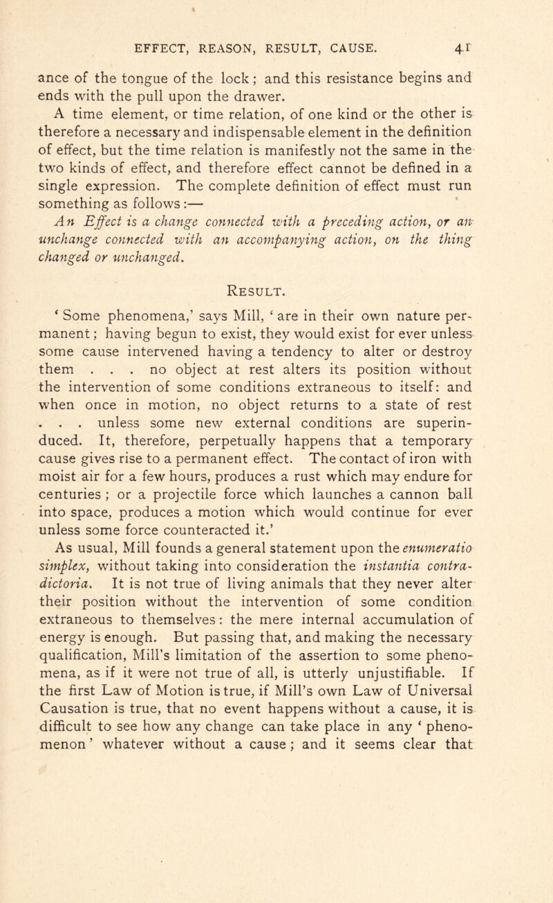 ance of the tongue of the lock; and this resistance begins and ends with the pull upon the drawer. A time element, or time relation, of one kind or the other is therefore a necessary and indispensable element in the definition of effect, but the time relation is manifestly not the same in the two kinds of effect, and therefore effect cannot be defined in a single expression. The complete definition of effect must run something as follows :— An Effect is a change connected with a preceding action, or an unchange connected with an accompanying action, on the thing changed or unchanged. Result. 4 Some phenomena,’ says Mill, * are in their own nature per¬ manent ; having begun to exist, they would exist for ever unless some cause intervened having a tendency to alter or destroy them ... no object at rest alters its position without the intervention of some conditions extraneous to itself: and when once in motion, no object returns to a state of rest . . . unless some new external conditions are superin¬ duced. It, therefore, perpetually happens that a temporary cause gives rise to a permanent effect. The contact of iron with moist air for a few hours, produces a rust which may endure for centuries ; or a projectile force which launches a cannon ball into space, produces a motion which would continue for ever unless some force counteracted it.’ As usual, Mill founds a general statement upon the enumeratio simplex, without taking into consideration the instantia contra- dictoria. It is not true of living animals that they never alter their position without the intervention of some condition extraneous to themselves: the mere internal accumulation of energy is enough. But passing that, and making the necessary qualification, Mill’s limitation of the assertion to some pheno¬ mena, as if it were not true of all, is utterly unjustifiable. If the first Law of Motion is true, if Mill’s own Law of Universal Causation is true, that no event happens without a cause, it is difficult to see how any change can take place in any * pheno¬ menon ’ whatever without a cause ; and it seems clear that