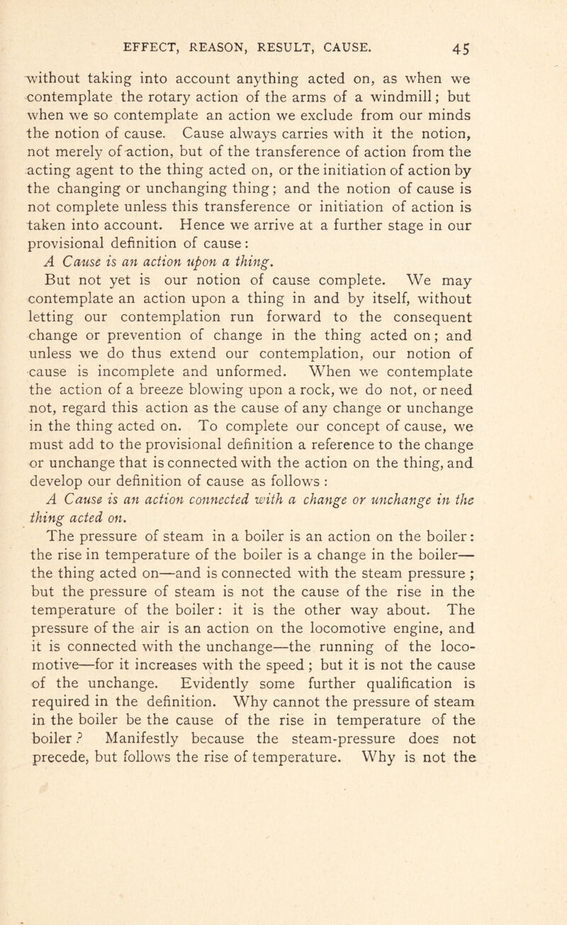 without taking into account anything acted on, as when we contemplate the rotary action of the arms of a windmill; but when we so contemplate an action we exclude from our minds the notion of cause. Cause always carries with it the notion, not merely of action, but of the transference of action from the acting agent to the thing acted on, or the initiation of action by the changing or unchanging thing; and the notion of cause is not complete unless this transference or initiation of action is taken into account. Hence we arrive at a further stage in our provisional definition of cause: A Cause is an action upon a thing. But not yet is our notion of cause complete. We may contemplate an action upon a thing in and by itself, without letting our contemplation run forward to the consequent change or prevention of change in the thing acted on; and unless we do thus extend our contemplation, our notion of cause is incomplete and unformed. When we contemplate the action of a breeze blowing upon a rock, we do not, or need not, regard this action as the cause of any change or unchange in the thing acted on. To complete our concept of cause, we must add to the provisional definition a reference to the change or unchange that is connected with the action on the thing, and develop our definition of cause as follows : A Cause is an action connected with a change or unchange in the thing acted on. The pressure of steam in a boiler is an action on the boiler: the rise in temperature of the boiler is a change in the boiler— the thing acted on—-and is connected with the steam pressure ; but the pressure of steam is not the cause of the rise in the temperature of the boiler: it is the other way about. The pressure of the air is an action on the locomotive engine, and it is connected with the unchange—the running of the loco¬ motive—for it increases with the speed ; but it is not the cause of the unchange. Evidently some further qualification is required in the definition. Why cannot the pressure of steam in the boiler be the cause of the rise in temperature of the boiler ? Manifestly because the steam-pressure does not precede, but follows the rise of temperature. Why is not the