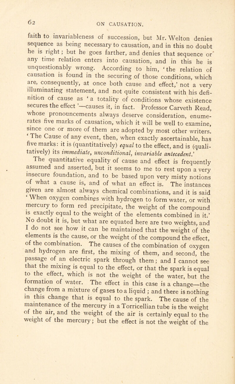 faith to invariableness of succession, but Mr. Welton denies sequence as being necessary to causation, and in this no doubt he is right; but he goes farther, and denies that sequence or any time relation enters into causation, and in this he is unquestionably wrong. According to him, ‘ the relation of causation is found in the securing of those conditions, which are, consequently, at once both cause and effect,’ not a very illuminating statement, and not quite consistent with his defi¬ nition of cause as ‘ a totality of conditions whose existence secures the effect causes it, in fact. Professor Carveth Read, whose pronouncements always deserve consideration, enume¬ rates five marks of causation, which it will be well to examine, since one or more of them are adopted by most other writers. The Cause of any event, then, when exactly ascertainable, has five marks, it is (quantitatively) equal to the effect, and is (quali¬ tatively) its immediate, unconditional, invariable antecedents The quantitative equality of cause and effect is frequently assumed and asserted, but it seems to me to rest upon a very insecure foundation, and to be based upon very misty notions of what a cause is, and of what an effect is. The instances given are almost always chemical combinations, and it is said vVhen oxygen combines with hydrogen to form water, or with mercury to form red precipitate, the weight of the compound is exactly equal to the weight of the elements combined in it.’ No doubt it is, but what are equated here are two weights, and I do not see how it can be maintained that the weight of the elements is the cause, or the weight of the compound the effect, of the combination. The causes of the combination of oxygen and hydrogen are first, the mixing of them, and second, the passage of an electric spark through them; and I cannot see that the mixing is equal to the effect, or that the spark is equal to the effect, which is not the weight of the water, but the formation of water. The effect in this case is a change—the change from a mixture of gases to a liquid ; and there is nothing in this change that is equal to the spark. The cause of the maintenance of the mercury in a Torricellian tube is the weight of the air, and the weight of the air is certainly equal to the weight of the mercury; but the effect is not the weight of the