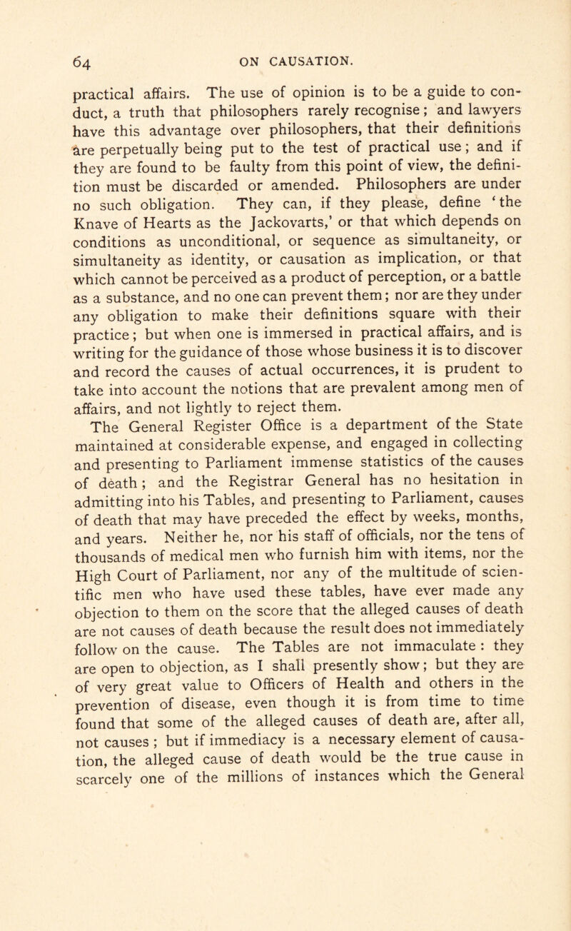 practical affairs. The use of opinion is to be a guide to con¬ duct, a truth that philosophers rarely recognise; and lawyers have this advantage over philosophers, that their definitions are perpetually being put to the test of practical use; and if they are found to be faulty from this point of view, the defini¬ tion must be discarded or amended. Philosophers are under no such obligation. They can, if they please, define ‘the Knave of Hearts as the Jackovarts,’ or that which depends on conditions as unconditional, or sequence as simultaneity, or simultaneity as identity, or causation as implication, or that which cannot be perceived as a product of perception, or a battle as a substance, and no one can prevent them; nor are they under any obligation to make their definitions square with their practice; but when one is immersed in practical affairs, and is writing for the guidance of those whose business it is to discover and record the causes of actual occurrences, it is prudent to take into account the notions that are prevalent among men of affairs, and not lightly to reject them. The General Register Office is a department of the State maintained at considerable expense, and engaged in collecting and presenting to Parliament immense statistics of the causes of death; and the Registrar General has no hesitation in admitting into his Tables, and presenting to Parliament, causes of death that may have preceded the effect by weeks, months, and years. Neither he, nor his staff of officials, nor the tens of thousands of medical men who furnish him with items, nor the High Court of Parliament, nor any of the multitude of scien¬ tific men who have used these tables, have ever made any objection to them on the score that the alleged causes of death are not causes of death because the result does not immediately follow on the cause. The Tables are not immaculate : they are open to objection, as I shall presently show; but they are of very great value to Officers of Health and others in the prevention of disease, even though it is from time to time found that some of the alleged causes of death are, after all, not causes ; but if immediacy is a necessary element of causa¬ tion, the alleged cause of death would be the true cause in scarcely one of the millions of instances which the General