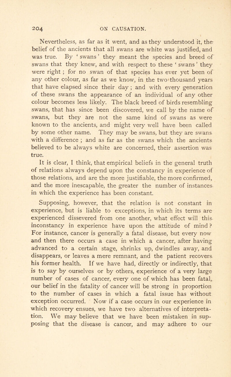Nevertheless, as far as it went, and as they understood it, the belief of the ancients that all swans are white was justified, and was true. By ‘ swans ’ they meant the species and breed of swans that they knew, and with respect to these ‘ swans ’ they were right ; for no swan of that species has ever yet been of any other colour, as far as we know, in the two thousand years that have elapsed since their day ; and with every generation of these swans the appearance of an individual of any other colour becomes less likely. The black breed of birds resembling swans, that has since been discovered, we call by the name of swans, but they are not the same kind of swans as were known to the ancients, and might very well have been called by some other name. They may be swans, but they are swans with a difference ; and as far as the swans which the ancients believed to be always white are concerned, their assertion was true. It is clear, I think, that empirical beliefs in the general truth of relations always depend upon the constancy in experience of those relations, and are the more justifiable, the more confirmed, and the more inescapable, the greater the number of instances in which the experience has been constant. Supposing, however, that the relation is not constant in experience, but is liable to exceptions, in which its terms are experienced dissevered from one another, what effect will this, inconstancy in experience have upon the attitude of mind ? For instance, cancer is generally a fatal disease, but every now and then there occurs a case in which a cancer, after having advanced to a certain stage, shrinks up, dwindles away, and disappears, or leaves a mere remnant, and the patient recovers, his former health. If we have had, directly or indirectly, that is to say by ourselves or by others, experience of a very large number of cases of cancer, every one of which has been fatal, our belief in the fatality of cancer will be strong in proportion to the number of cases in which a fatal issue has without exception occurred. Now if a case occurs in our experience in which recovery ensues, we have two alternatives of interpreta¬ tion. We may believe that we have been mistaken in sup¬ posing that the disease is cancer, and may adhere to our