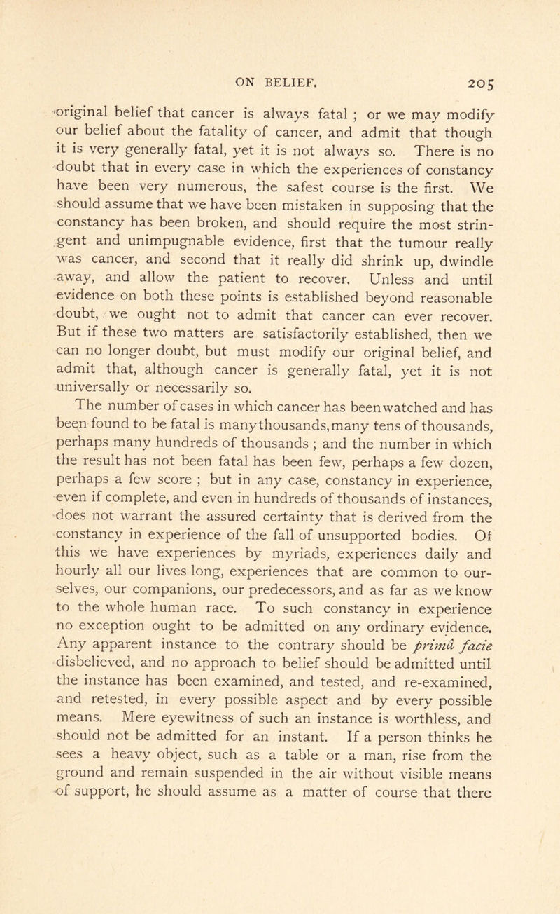 'Original belief that cancer is always fatal ; or we may modify our belief about the fatality of cancer, and admit that though, it is very generally fatal, yet it is not always so. There is no doubt that in every case in which the experiences of constancy have been very numerous, the safest course is the first. We should assume that we have been mistaken in supposing that the constancy has been broken, and should require the most strin¬ gent and unimpugnable evidence, first that the tumour really was cancer, and second that it really did shrink up, dwindle away, and allow the patient to recover. Unless and until evidence on both these points is established beyond reasonable doubt, we ought not to admit that cancer can ever recover. But if these two matters are satisfactorily established, then we can no longer doubt, but must modify our original belief, and admit that, although cancer is generally fatal, yet it is not universally or necessarily so. The number of cases in which cancer has been watched and has been found to be fatal is many thousands, many tens of thousands, perhaps many hundreds of thousands ; and the number in which the result has not been fatal has been few, perhaps a few dozen, perhaps a few score ; but in any case, constancy in experience, even if complete, and even in hundreds of thousands of instances, does not warrant the assured certainty that is derived from the constancy in experience of the fall of unsupported bodies. Ot this we have experiences by myriads, experiences daily and hourly all our lives long, experiences that are common to our¬ selves, our companions, our predecessors, and as far as we know to the whole human race. To such constancy in experience no exception ought to be admitted on any ordinary evidence. Any apparent instance to the contrary should be primd facie disbelieved, and no approach to belief should be admitted until the instance has been examined, and tested, and re-examined, and retested, in every possible aspect and by every possible means. Mere eyewitness of such an instance is worthless, and should not be admitted for an instant. If a person thinks he sees a heavy object, such as a table or a man, rise from the ground and remain suspended in the air without visible means of support, he should assume as a matter of course that there