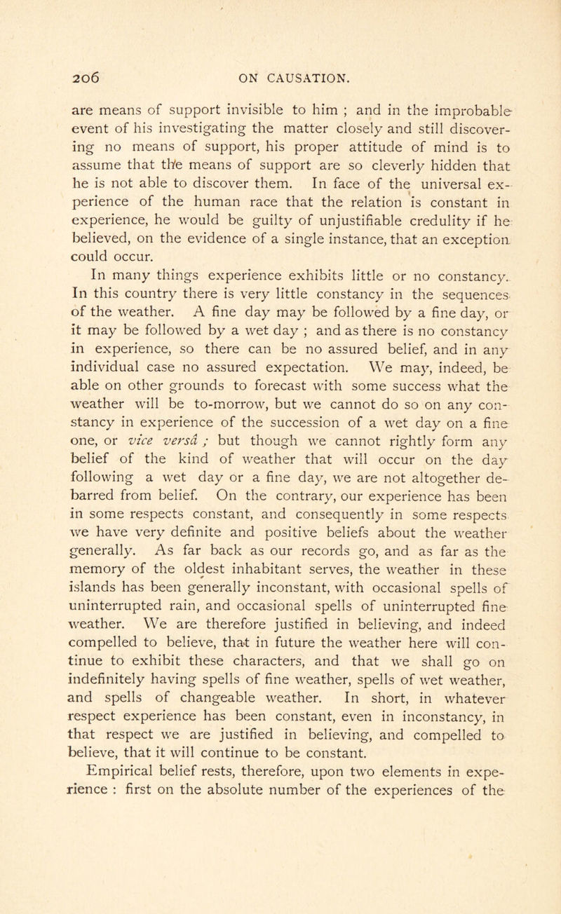 are means of support invisible to him ; and in the improbable event of his investigating the matter closely and still discover¬ ing no means of support, his proper attitude of mind is to assume that the means of support are so cleverly hidden that he is not able to discover them. In face of the universal ex¬ perience of the human race that the relation is constant in experience, he would be guilty of unjustifiable credulity if he believed, on the evidence of a single instance, that an exception could occur. In many things experience exhibits little or no constancy. In this country there is very little constancy in the sequences of the weather. A fine day may be followed by a fine day, or it may be followed by a wet day ; and as there is no constancy in experience, so there can be no assured belief, and in any individual case no assured expectation. We may, indeed, be able on other grounds to forecast with some success what the weather will be to-morrow, but we cannot do so on any con¬ stancy in experience of the succession of a wet day on a fine one, or vice versa ; but though we cannot rightly form any belief of the kind of weather that will occur on the day following a wet day or a fine day, we are not altogether de¬ barred from belief. On the contrary, our experience has been in some respects constant, and consequently in some respects we have very definite and positive beliefs about the weather generally. As far back as our records go, and as far as the memory of the oldest inhabitant serves, the weather in these islands has been generally inconstant, with occasional spells of uninterrupted rain, and occasional spells of uninterrupted fine weather. We are therefore justified in believing, and indeed compelled to believe, that in future the weather here will con¬ tinue to exhibit these characters, and that we shall go on indefinitely having spells of fine weather, spells of wet weather, and spells of changeable weather. In short, in whatever respect experience has been constant, even in inconstancy, in that respect we are justified in believing, and compelled to believe, that it will continue to be constant. Empirical belief rests, therefore, upon two elements in expe¬ rience : first on the absolute number of the experiences of the