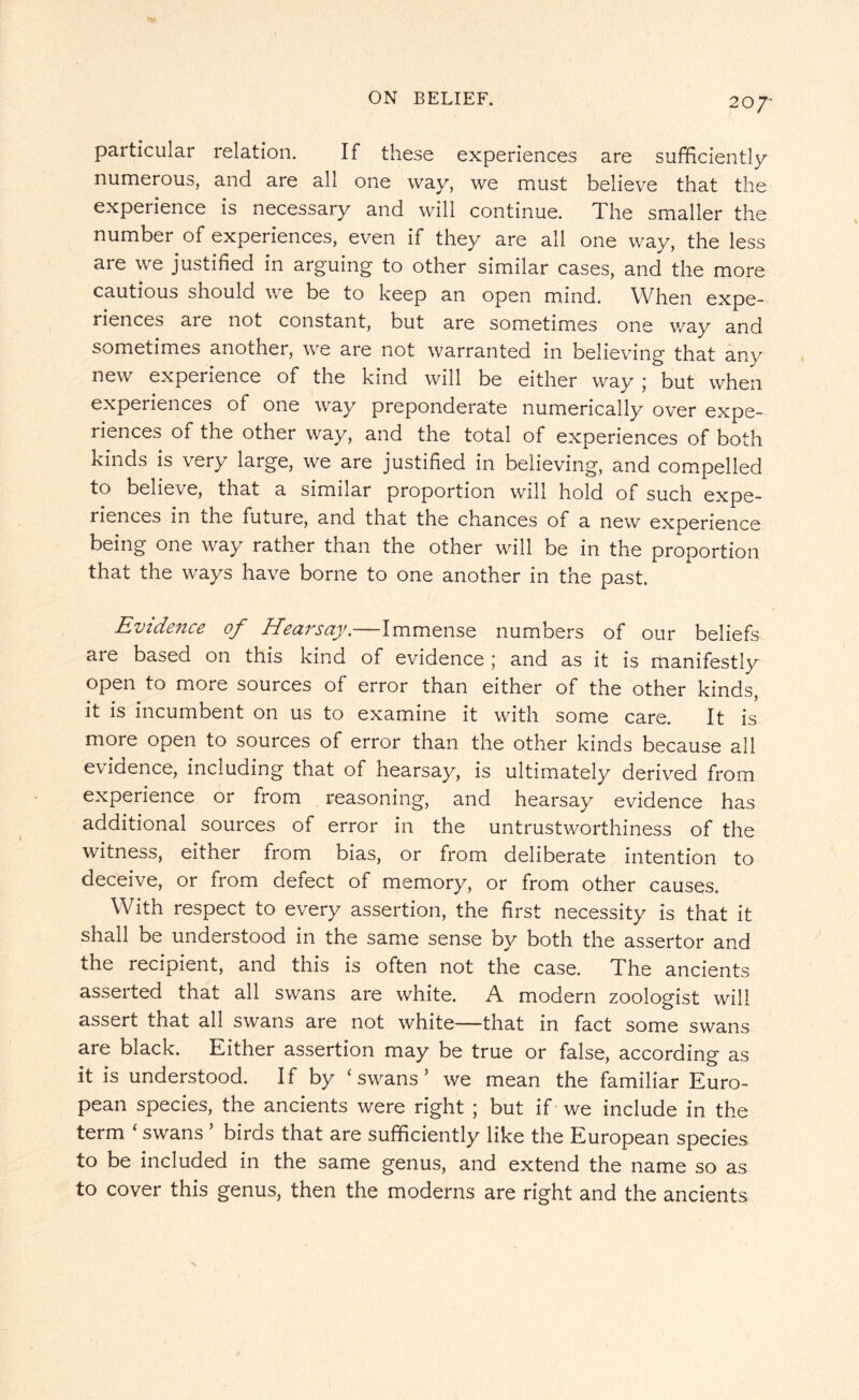particular relation. If these experiences are sufficiently numerous, and are all one way, we must believe that the experience is necessary and will continue. The smaller the number of experiences, even if they are all one way, the less are we justified in arguing to other similar cases, and the more cautious should we be to keep an open mind. When expe¬ riences are not constant, but are sometimes one way and sometimes another, we are not warranted in believing that any new experience of the kind will be either way ; but when experiences of one way preponderate numerically over expe¬ riences of the other way, and the total of experiences of both kinds is very large, we are justified in believing, and compelled to believe, that a similar proportion will hold of such expe¬ riences in the future, and that the chances of a new experience being one way rather than the other will be in the proportion that the ways have borne to one another in the past. Evidence of Hearsay, Immense numbers of our beliefs are based on this kind of evidence ; and as it is manifestly open to more sources of error than either of the other kinds, it is incumbent on us to examine it with some care. It is more open to sources of error than the other kinds because all evidence, including that of hearsay, is ultimately derived from experience or from reasoning, and hearsay evidence has additional sources of error in the untrustworthiness of the witness, either from bias, or from deliberate intention to deceive, or from defect of memory, or from other causes. With respect to every assertion, the first necessity is that it shall be understood in the same sense by both the assertor and the recipient, and this is often not the case. The ancients asserted that all swans are white. A modern zoologist will assert that all swans are not white—that in fact some swans are black. Either assertion may be true or false, according as it is understood. If by ‘ swans 3 we mean the familiar Euro¬ pean species, the ancients were right ; but if we include in the term ‘ swans ’ birds that are sufficiently like the European species to be included in the same genus, and extend the name so as to cover this genus, then the moderns are right and the ancients