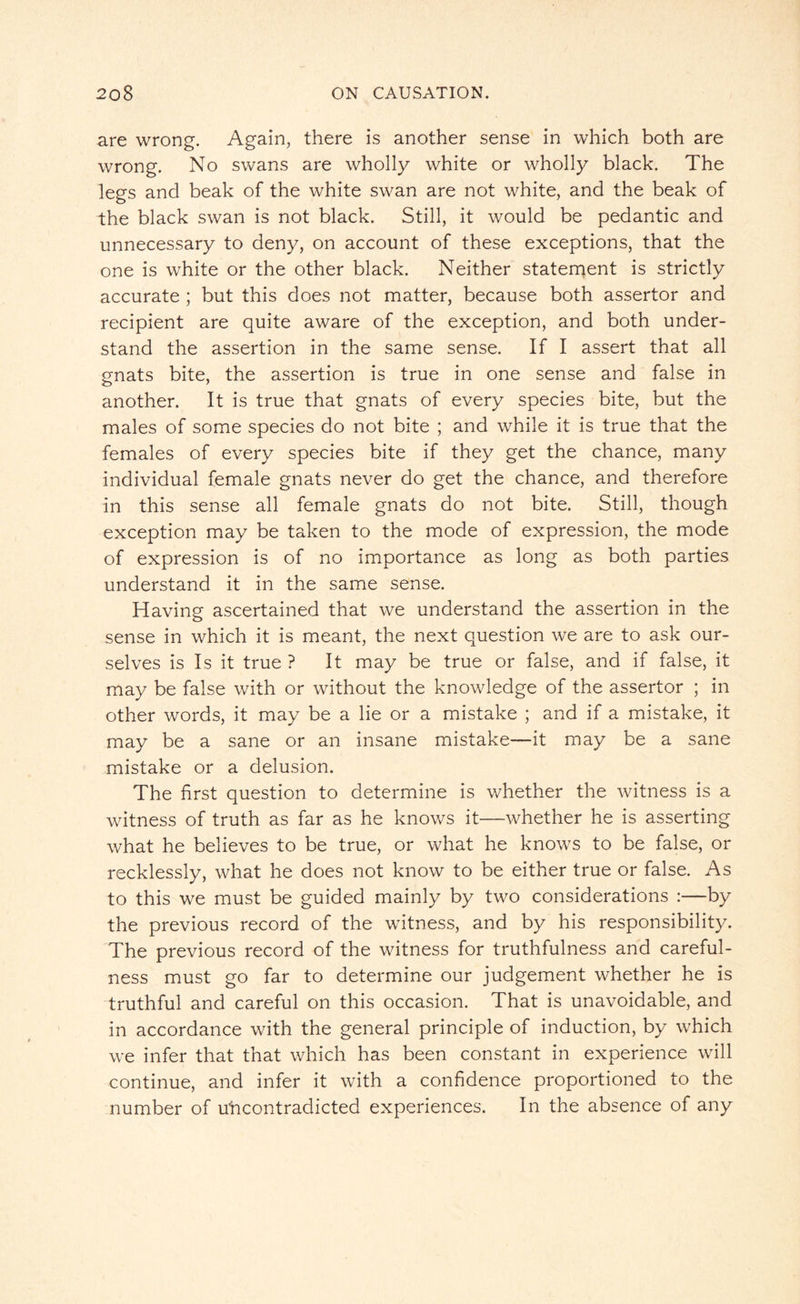 are wrong. Again, there is another sense in which both are wrong. No swans are wholly white or wholly black. The legs and beak of the white swan are not white, and the beak of the black swan is not black. Still, it would be pedantic and unnecessary to deny, on account of these exceptions, that the one is white or the other black. Neither statement is strictly accurate ; but this does not matter, because both assertor and recipient are quite aware of the exception, and both under¬ stand the assertion in the same sense. If I assert that all gnats bite, the assertion is true in one sense and false in another. It is true that gnats of every species bite, but the males of some species do not bite ; and while it is true that the females of every species bite if they get the chance, many individual female gnats never do get the chance, and therefore in this sense all female gnats do not bite. Still, though exception may be taken to the mode of expression, the mode of expression is of no importance as long as both parties understand it in the same sense. Having ascertained that we understand the assertion in the sense in which it is meant, the next question we are to ask our¬ selves is Is it true ? It may be true or false, and if false, it may be false with or without the knowledge of the assertor ; in other words, it may be a lie or a mistake ; and if a mistake, it may be a sane or an insane mistake—it may be a sane mistake or a delusion. The first question to determine is whether the witness is a witness of truth as far as he knows it—whether he is asserting what he believes to be true, or what he knows to be false, or recklessly, what he does not know to be either true or false. As to this we must be guided mainly by two considerations :—by the previous record of the witness, and by his responsibility. The previous record of the witness for truthfulness and careful¬ ness must go far to determine our judgement whether he is truthful and careful on this occasion. That is unavoidable, and in accordance with the general principle of induction, by which we infer that that which has been constant in experience will continue, and infer it with a confidence proportioned to the number of u'ncontradicted experiences. In the absence of any