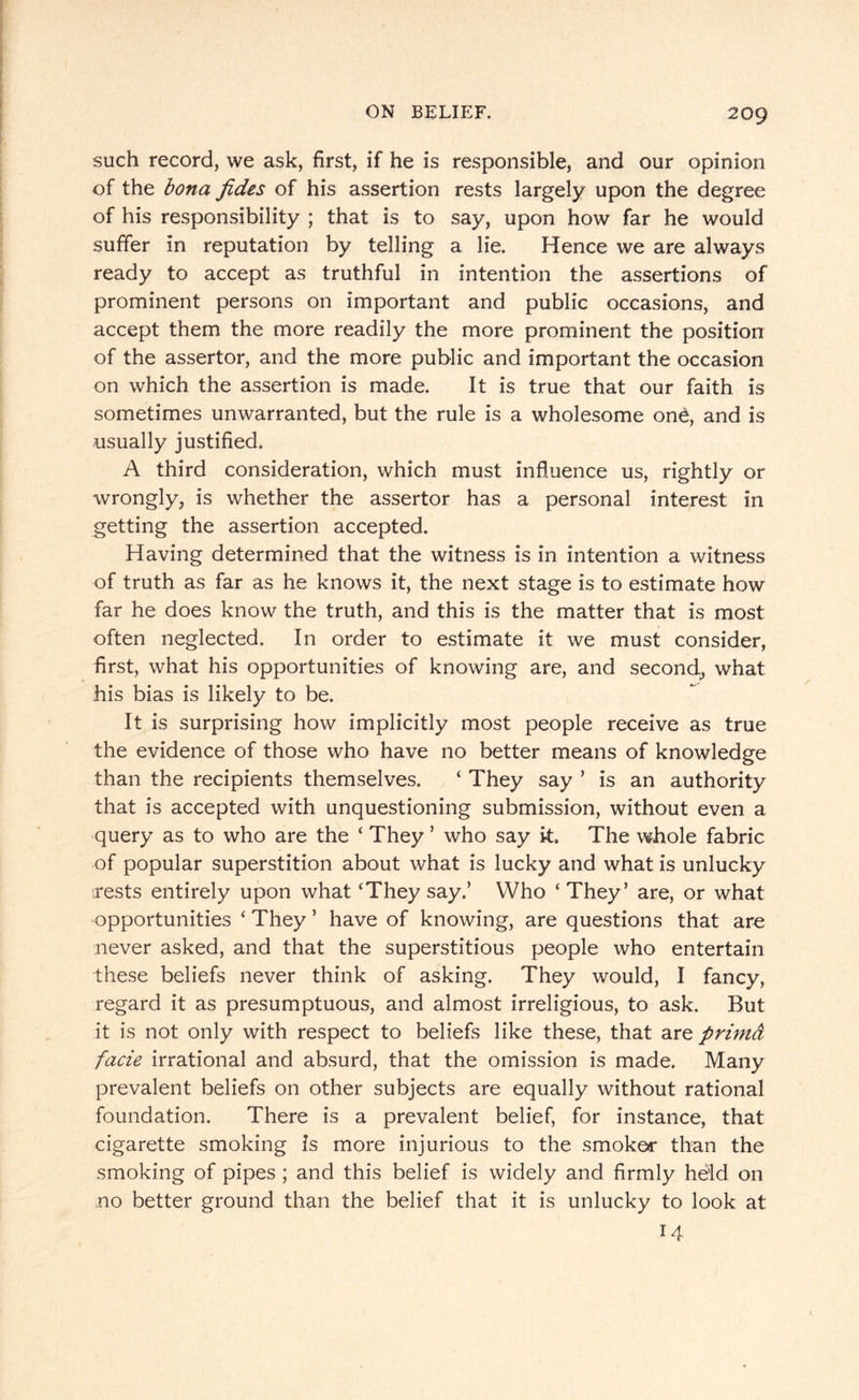 such record, we ask, first, if he is responsible, and our opinion of the bona fides of his assertion rests largely upon the degree of his responsibility ; that is to say, upon how far he would suffer in reputation by telling a lie. Hence we are always ready to accept as truthful in intention the assertions of prominent persons on important and public occasions, and accept them the more readily the more prominent the position of the assertor, and the more public and important the occasion on which the assertion is made. It is true that our faith is sometimes unwarranted, but the rule is a wholesome one, and is usually justified. A third consideration, which must influence us, rightly or wrongly, is whether the assertor has a personal interest in getting the assertion accepted. Having determined that the witness is in intention a witness of truth as far as he knows it, the next stage is to estimate how far he does know the truth, and this is the matter that is most often neglected. In order to estimate it we must consider, first, what his opportunities of knowing are, and second,, what his bias is likely to be. It is surprising how implicitly most people receive as true the evidence of those who have no better means of knowledge than the recipients themselves. ‘ They say ’ is an authority that is accepted with unquestioning submission, without even a query as to who are the ‘ They ’ who say k. The whole fabric of popular superstition about what is lucky and what is unlucky rests entirely upon what ‘They say.’ Who ‘They’ are, or what opportunities ‘ They ’ have of knowing, are questions that are never asked, and that the superstitious people who entertain these beliefs never think of asking. They would, I fancy, regard it as presumptuous, and almost irreligious, to ask. But it is not only with respect to beliefs like these, that are prima facie irrational and absurd, that the omission is made. Many prevalent beliefs on other subjects are equally without rational foundation. There is a prevalent belief, for instance, that cigarette smoking is more injurious to the smoker than the smoking of pipes ; and this belief is widely and firmly held on no better ground than the belief that it is unlucky to look at