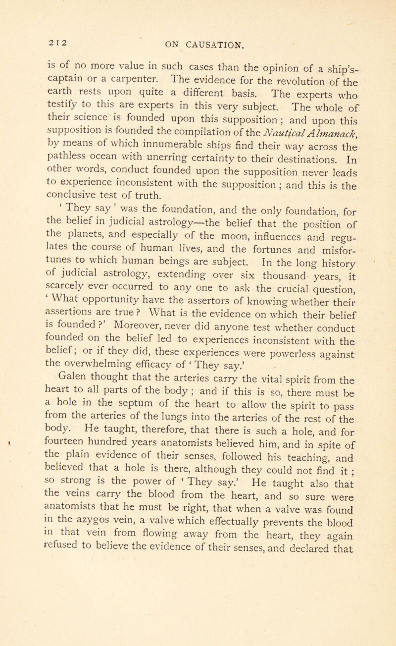 is of no more value in such cases than the opinion of a ship’s- captain or a carpenter. The evidence for the revolution of the earth rests upon quite a different basis. The experts who testify to this are experts in this very subject. The whole of their science is founded upon this supposition ; and upon this supposition is founded the compilation of the Nautical Almanack, by means of which innumerable ships find their way across the pathless ocean with unerring certainty to their destinations. In other words, conduct founded upon the supposition never leads to experience inconsistent with the supposition ; and this is the conclusive test of truth. ‘ They say ’ was the foundation, and the only foundation, for the belief in judicial astrology—the belief that the position of the planets, and especially of the moon, influences and regu¬ lates the course of human lives, and the fortunes and misfor¬ tunes to which human beings are subject. In the long history of judicial astrology, extending over six thousand years, it scarcely ever occurred to any one to ask the crucial question, ‘ What opportunity have the assertors of knowing whether their assertions are true ? What is the evidence on which their belief is founded ?’ Moreover, never did anyone test whether conduct founded on the belief led to experiences inconsistent with the belief, or if they did, these experiences were powerless against the overwhelming efficacy of ‘ They say.’ Galen thought that the arteries carry the vital spirit from the heait to all parts of the body ; and if this is so, there must be a hole in the septum of the heart to allow the spirit to pass from the arteries of the lungs into the arteries of the rest of the body. He taught, therefore, that there is such a hole, and for fourteen hundred years anatomists believed him, and in spite of the plain evidence of their senses, followed his teaching, and believed that a hole is there, although they could not find it ; so strong is the power of ‘ They say.5 He taught also that the veins carry the blood from the heart, and so sure were anatomists that he must be right, that when a valve was found in the azygos vein, a valve which effectually prevents the blood in that vein from flowing away from the heart, they again refused to believe the evidence of their senses, and declared that