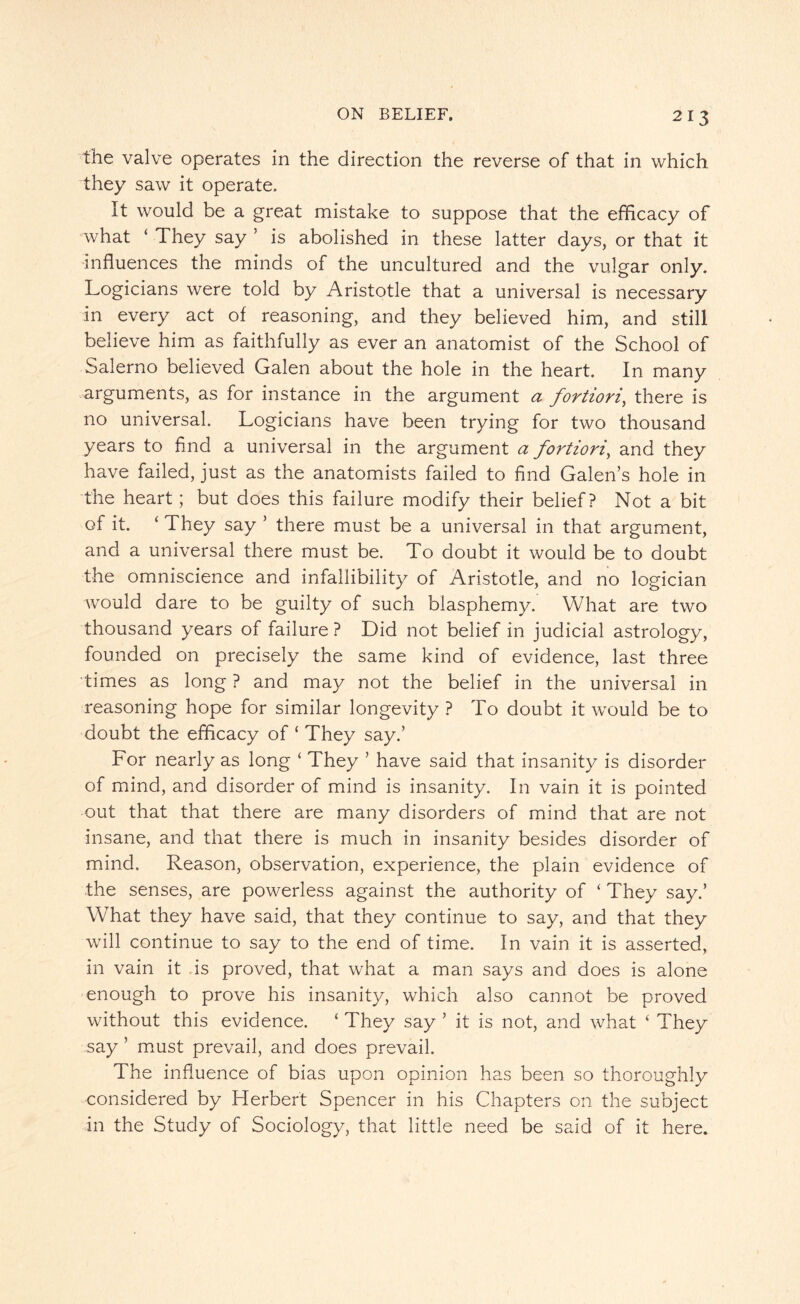 the valve operates in the direction the reverse of that in which they saw it operate. It would be a great mistake to suppose that the efficacy of what ‘ They say ' is abolished in these latter days, or that it influences the minds of the uncultured and the vulgar only. Logicians were told by Aristotle that a universal is necessary in every act of reasoning, and they believed him, and still believe him as faithfully as ever an anatomist of the School of Salerno believed Galen about the hole in the heart. In many arguments, as for instance in the argument a fortiori, there is no universal. Logicians have been trying for two thousand years to find a universal in the argument a fortiori, and they have failed, just as the anatomists failed to find Galen's hole in the heart; but does this failure modify their belief? Not a bit of it. ‘ They say ’ there must be a universal in that argument, and a universal there must be. To doubt it would be to doubt the omniscience and infallibility of Aristotle, and no logician would dare to be guilty of such blasphemy. What are two thousand years of failure ? Did not belief in judicial astrology, founded on precisely the same kind of evidence, last three times as long ? and may not the belief in the universal in reasoning hope for similar longevity ? To doubt it would be to doubt the efficacy of ‘ They say.’ For nearly as long ‘ They ’ have said that insanity is disorder of mind, and disorder of mind is insanity. In vain it is pointed out that that there are many disorders of mind that are not insane, and that there is much in insanity besides disorder of mind. Reason, observation, experience, the plain evidence of the senses, are powerless against the authority of ‘ They say.’ What they have said, that they continue to say, and that they will continue to say to the end of time. In vain it is asserted, in vain it is proved, that what a man says and does is alone enough to prove his insanity, which also cannot be proved without this evidence. ‘ They say ’ it is not, and what ‘ They say ’ must prevail, and does prevail. The influence of bias upon opinion has been so thoroughly considered by Herbert Spencer in his Chapters on the subject in the Study of Sociology, that little need be said of it here.