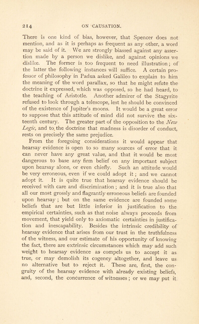 There is one kind of bias, however, that Spencer does not mention, and as it is perhaps as frequent as any other, a word may be said of it. We are strongly biassed against any asser¬ tion made by a person we dislike, and against opinions we dislike. The former is too frequent to need illustration ; of the latter the following instances will suffice. A certain pro¬ fessor of philosophy in Padua asked Galileo to explain to him the meaning of the word parallax, so that he might refute the doctrine it expressed, which was opposed, so he had heard, to the teaching of Aristotle. Another admirer of the Stagyrite refused to look through a telescope, lest he should be convinced of the existence of Jupiter’s moons. It would be a great error to suppose that this attitude of mind did not survive the six¬ teenth century. The greater part of the opposition to the New Logic, and to the doctrine that madness is disorder of conduct, rests on precisely the same prejudice. From the foregoing considerations it would appear that hearsay evidence is open to so many sources of error that it can never have any great value, and that it would be most dangerous to base any firm belief on any important subject upon hearsay alone, or even chiefly. Such an attitude would be very erroneous, even if we could adopt it ; and we cannot adopt it. It is quite true that hearsay evidence should be received with care and discrimination ; and it is true also that all our most grossly and flagrantly erroneous beliefs are founded upon hearsay ; but on the same evidence are founded some beliefs that are but little inferior in justification to the empirical certainties, such as that noise always proceeds from movement, that yield only to axiomatic certainties in justifica¬ tion and inescapability. Besides the intrinsic credibility of hearsay evidence that arises from our trust in the truthfulness of the witness, and our estimate of his opportunity of knowing the fact, there are extrinsic circumstances which may add such weight to hearsay evidence as compels us to accept it as true, or may demolish its cogency altogether, and leave us no alternative but to reject it. These are, first, the con- gruity of the hearsay evidence with already existing beliefs, and, second, the concurrence of witnesses ; or we may put it