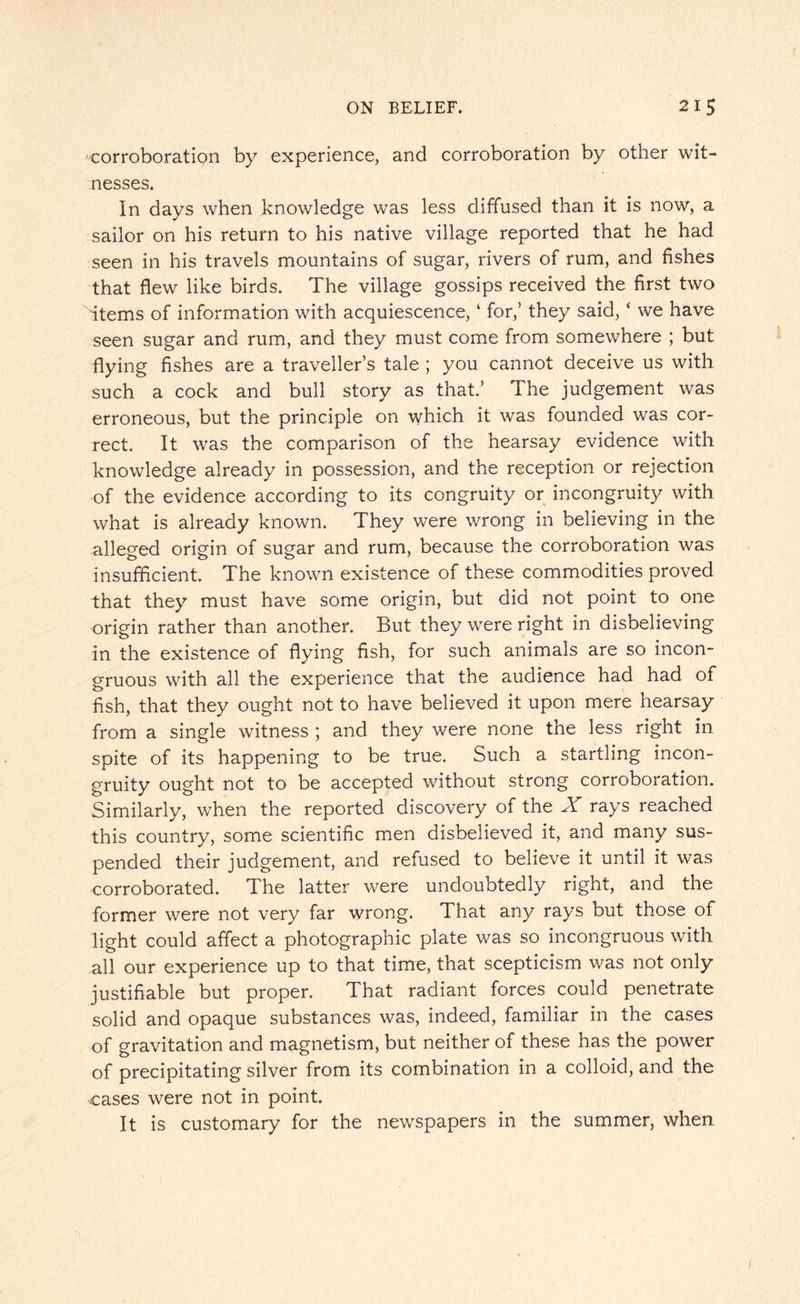 corroboration by experience, and corroboration by other wit¬ nesses. In days when knowledge was less diffused than it is now, a sailor on his return to his native village reported that he had seen in his travels mountains of sugar, rivers of rum, and fishes that flew like birds. The village gossips received the first two items of information with acquiescence, ‘ for,’ they said, ‘ we have seen sugar and rum, and they must come from somewhere ; but flying fishes are a traveller’s tale ; you cannot deceive us with such a cock and bull story as that.’ The judgement was erroneous, but the principle on which it was founded was cor¬ rect. It was the comparison of the hearsay evidence with knowledge already in possession, and the reception or rejection of the evidence according to its congruity or incongruity with what is already known. They were wrong in believing in the alleged origin of sugar and rum, because the corroboration was insufficient. The known existence of these commodities proved that they must have some origin, but did not point to one origin rather than another. But they were right in disbelieving in the existence of flying fish, for such animals are so incon¬ gruous with all the experience that the audience had had of fish, that they ought not to have believed it upon mere hearsay from a single witness ; and they were none the less right in spite of its happening to be true. Such a startling incon¬ gruity ought not to be accepted without strong corroboration. Similarly, when the reported discovery of the X rays reached this country, some scientific men disbelieved it, and many sus¬ pended their judgement, and refused to believe it until it was corroborated. The latter were undoubtedly right, and the former were not very far wrong. That any rays but those of light could affect a photographic plate was so incongruous with all our experience up to that time, that scepticism was not only justifiable but proper. That radiant forces could penetrate solid and opaque substances was, indeed, familiar in the cases of gravitation and magnetism, but neither of these has the power of precipitating silver from its combination in a colloid, and the cases were not in point. It is customary for the newspapers in the summer, when