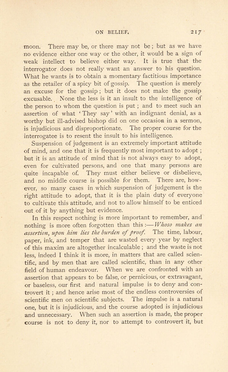 moon. There may be, or there may not be; but as we have no evidence either one way or the other, it would be a sign of weak intellect to believe either way. It is true that the interrogator does not really want an answer to his question. What he wants is to obtain a momentary factitious importance as the retailer of a spicy bit of gossip. The question is merely an excuse for the gossip ; but it does not make the gossip excusable. None the less is it an insult to the intelligence of the person to whom the question is put ; and to meet such an assertion of what ‘ They say ’ with an indignant denial, as a worthy but ill-advised bishop did on one occasion in a sermon, is injudicious and disproportionate. The proper course for the interrogatee is to resent the insult to his intelligence. Suspension of judgement is an extremely important attitude of mind, and one that it is frequently most important to adopt ; but it is an attitude of mind that is not always easy to adopt, even for cultivated persons, and one that many persons are quite incapable of. They must either believe or disbelieve, and no middle course is possible for them. There are, how¬ ever, so many cases in which suspension of judgement is the right attitude to adopt, that it is the plain duty of everyone to cultivate this attitude, and not to allow himself to be enticed out of it by anything but evidence. In this respect nothing is more important to remember, and nothing is more often forgotten than this :— Whoso makes an assertion, upon him lies the burden of proof. The time, labour, paper, ink, and temper that are wasted every year by neglect of this maxim are altogether incalculable ; and the waste is not less, indeed I think it is more, in matters that are called scien¬ tific, and by men that are called scientific, than in any other field of human endeavour. When we are confronted with an assertion that appears to be false, or pernicious, or extravagant, or baseless, our first and natural impulse is to deny and con¬ trovert it ; and hence arise most of the endless controversies of scientific men on scientific subjects. The impulse is a natural one, but it is injudicious, and the course adopted is injudicious and unnecessary. When such an assertion is made, the proper course is not to deny it, nor to attempt to controvert it, but