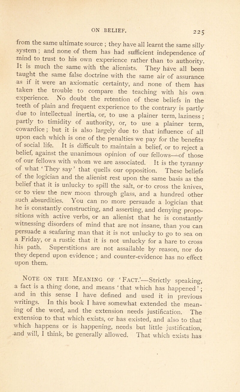 from the same ultimate source ; they have all learnt the same silly system , and none of them has had sufficient independence of mind to trust to his own experience rather than to authority. It is much the same with the alienists. They have all been taught the same false doctrine with the same air of assurance as if it were an axiomatic certainty, and none of them has taken the trouble to compare the teaching with his own experience. No doubt the retention of these beliefs in the teeth of plain and frequent experience to the contrary is partly oue to intellectual inertia, or, to use a plainer term, laziness ; partly to timidity of authority, or, to use a plainer term, cowardice ; but it is also largely due to that influence of all upon each which is one of the penalties we pay for the benefits Oy social life. It is difficult to maintain a belief, or to reject a belief, against the unanimous opinion of our fellows—of those of our fellows with whom we are associated. It is the tyranny of what ‘ They say 5 that quells our opposition. These beliefs of the logician and the alienist rest upon the same basis as the belief that it is unlucky to spill the salt, or-to cross the knives, or to view the new moon through glass, and a hundred other buch absurdities. You can no more persuade a logician that ne is constantly constructing, and asserting, and denying propo¬ sitions with active verbs, or an alienist that he is constantly witnessing disorders of mind that are not insane, than you can persuade a seafaring man that it is not unlucky to go to sea on a Friday, or a rustic that it is not unlucky for a hare to cross his path. Superstitions are not assailable by reason, nor do they depend upon evidence ; and counter-evidence has no effect upon them. Note on the Meaning of ‘ Fact.’—Strictly speaking, a fact is a thing done, and means ‘ that which has happened ’ ; and in this sense I have defined and used it in previous writings. In this book I have somewhat extended the mean¬ ing of the word, and the extension needs justification. The extension to that which exists, or has existed, and also to that which happens or is happening, needs but little justification, and will, I think, be generally allowed, fl hat which exists has