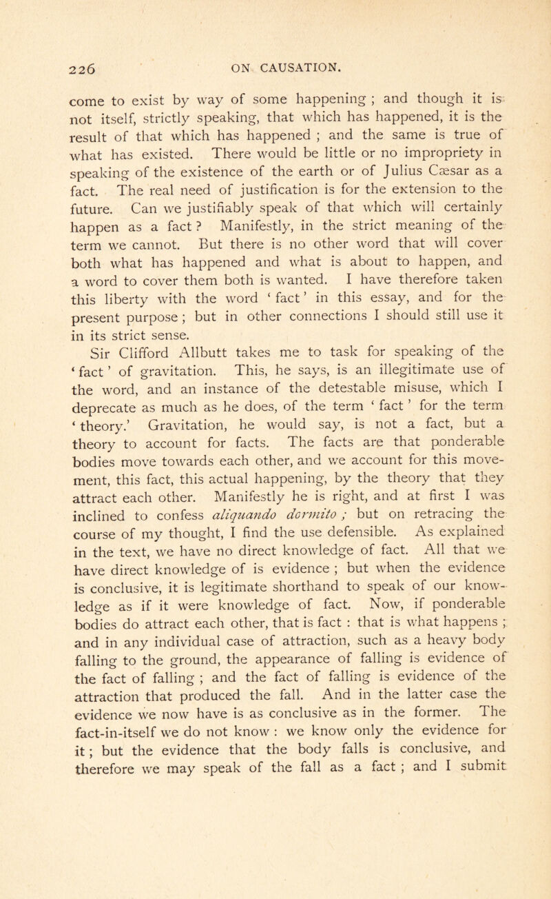 come to exist by way of some happening ; and though it is not itself, strictly speaking, that which has happened, it is the result of that which has happened ; and the same is true of what has existed. There would be little or no impropriety in speaking of the existence of the earth or of Julius Caesar as a fact. The real need of justification is for the extension to the future. Can we justifiably speak of that which will certainly happen as a fact ? Manifestly, in the strict meaning of the term we cannot. But there is no other word that will cover both what has happened and what is about to happen, and a word to cover them both is wanted. I have therefore taken this liberty with the word c fact ’ in this essay, and for the present purpose ; but in other connections I should still use it in its strict sense. Sir Clifford Allbutt takes me to task for speaking of the < fact ’ of gravitation. This, he says, is an illegitimate use of the word, and an instance of the detestable misuse, which I deprecate as much as he does, of the term ‘ fact ’ for the term 4 theory.’ Gravitation, he would say, is not a fact, but a theory to account for facts. The facts are that ponderable bodies move towards each other, and we account for this move¬ ment, this fact, this actual happening, by the theory that they attract each other. Manifestly he is right, and at first I was inclined to confess aliquando dormito; but on retracing the course of my thought, I find the use defensible. As explained in the text, we have no direct knowledge of fact. All that we have direct knowledge of is evidence ; but when the evidence is conclusive, it is legitimate shorthand to speak of our know¬ ledge as if it were knowledge of fact. Now, if ponderable bodies do attract each other, that is fact : that is what happens ; and in any individual case of attraction, such as a heavy body falling to the ground, the appearance of falling is evidence of the fact of falling ; and the fact of falling is evidence of the attraction that produced the fall. And in the latter case the evidence we now have is as conclusive as in the former. The fact-in-itself we do not know : we know only the evidence for it; but the evidence that the body falls is conclusive, and therefore we may speak of the fall as a fact ; and I submit