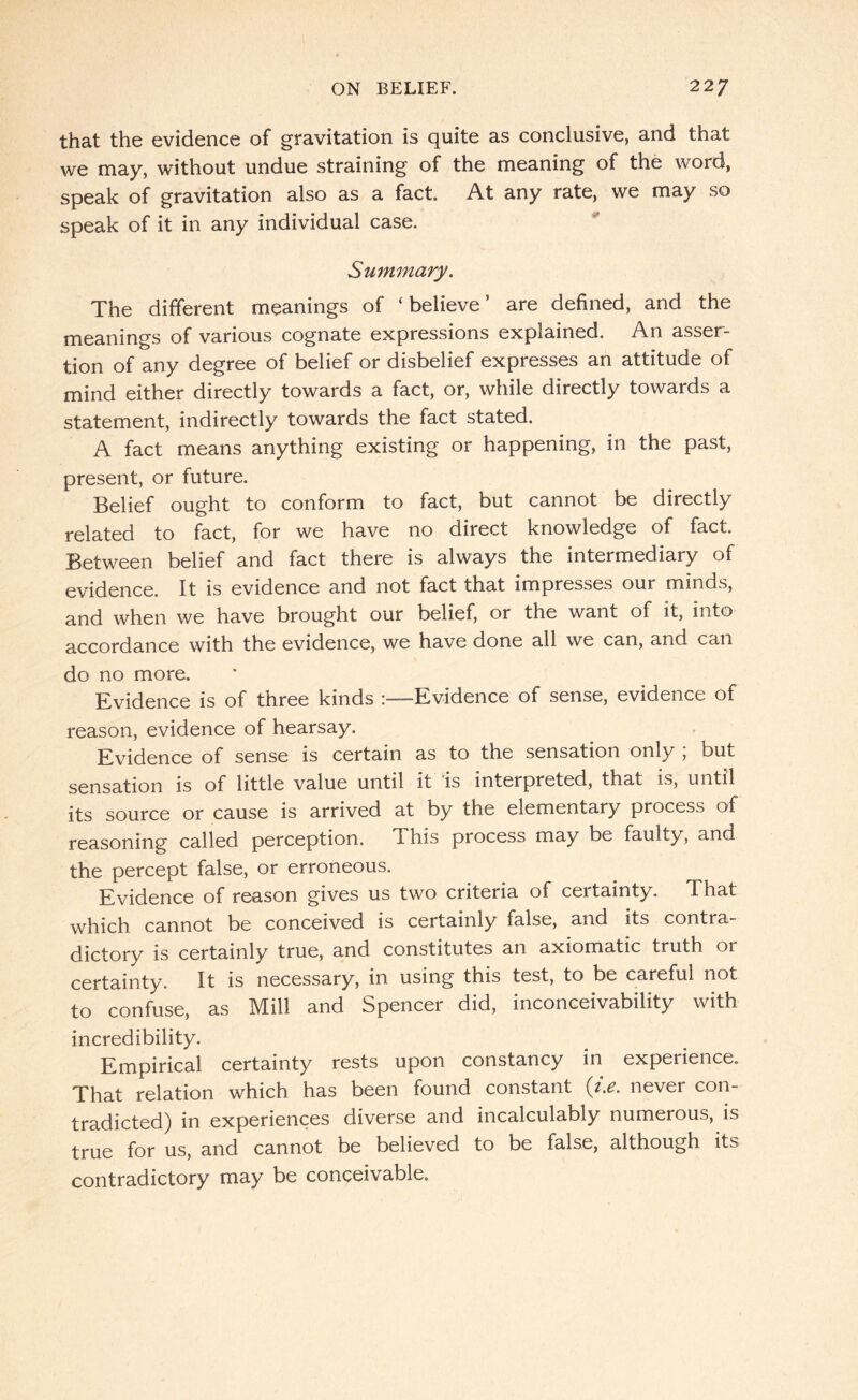 that the evidence of gravitation is quite as conclusive, and that we may, without undue straining of the meaning of the word, speak of gravitation also as a fact. At any rate, we may so speak of it in any individual case. Summary. The different meanings of ‘believe’ are defined, and the meanings of various cognate expressions explained. An asser¬ tion of any degree of belief or disbelief expresses an attitude of mind either directly towards a fact, or, while directly towards a statement, indirectly towards the fact stated. A fact means anything existing or happening, in the past, present, or future. Belief ought to conform to fact, but cannot be directly related to fact, for we have no direct knowledge of fact. Between belief and fact there is always the intermediary of evidence. It is evidence and not fact that impresses our minds, and when we have brought our belief, or the want of it, into accordance with the evidence, we have Gone all we can, and can do no more. J^yihgnce is of three kinds !——Evidence of sense, evidence of reason, evidence of hearsay. Evidence of sense is certain as to the sensation only , but sensation is of little value until it 'is interpreted, that is, until its source or cause is arrived at by the elementary process of reasoning called perception. This process may be faulty, and the percept false, or erroneous. Evidence of reason gives us two criteria of ceitainty. That which cannot be conceived is certainly false, and its contra¬ dictory is certainly true, and constitutes an axiomatic truth or certainty. It is necessary, in using this test, to be careful not to confuse, as Mill and Spencer did, inconceivability with incredibility. Empirical certainty rests upon constancy in experience. That relation which has been found constant [i.e. never con¬ tradicted) in experiences diverse and incalculably numerous, is true for us, and cannot be believed to be false, although its contradictory may be conceivable.