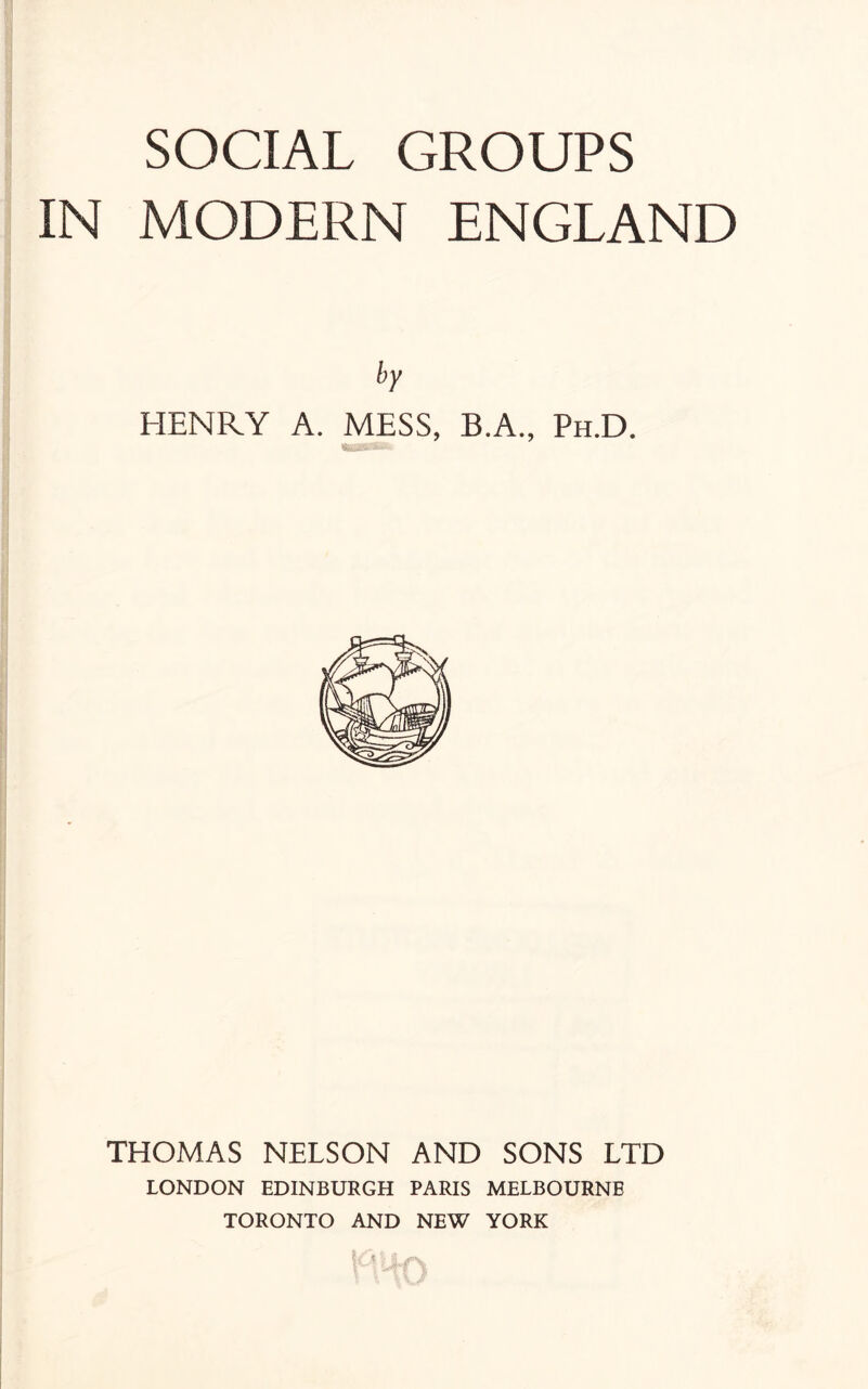 SOCIAL GROUPS IN MODERN ENGLAND by HENRY A. MESS, B.A., Ph.D. THOMAS NELSON AND SONS LTD LONDON EDINBURGH PARIS MELBOURNE TORONTO AND NEW YORK