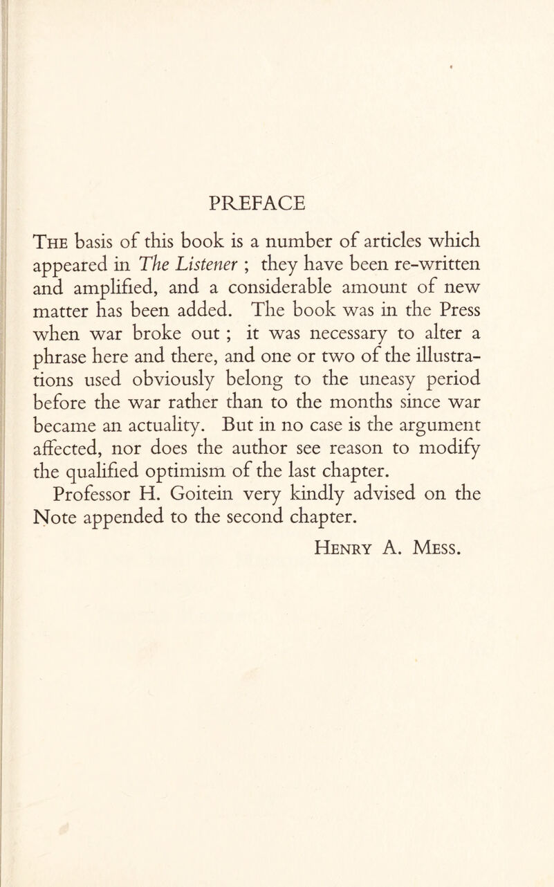 PREFACE The basis of this book is a number of articles which appeared in The Listener ; they have been re-written and amplified, and a considerable amount of new matter has been added. The book was in the Press when war broke out ; it was necessary to alter a phrase here and there, and one or two of the illustra¬ tions used obviously belong to the uneasy period before the war rather than to the months since war became an actuality. But in no case is the argument affected, nor does the author see reason to modify the qualified optimism of the last chapter. Professor H. Goitein very kindly advised on the Note appended to the second chapter. Henry A. Mess.