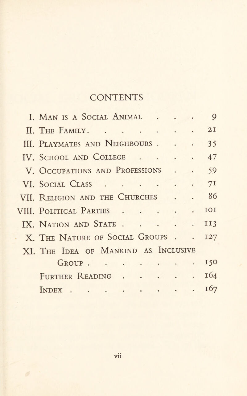 CONTENTS I. Man is a Social Animal ... 9 II. The Family.21 III. Playmates and Neighbours . . . 35 IV. School and College .... 47 V. Occupations and Professions . . 59 VI. Social Class.71 VII. Religion and the Churches . . 86 VIII. Political Parties.101 IX. Nation and State.113 X. The Nature of Social Groups . .127 XI. The Idea of Mankind as Inclusive Group.15° Further Reading.164 Index.167