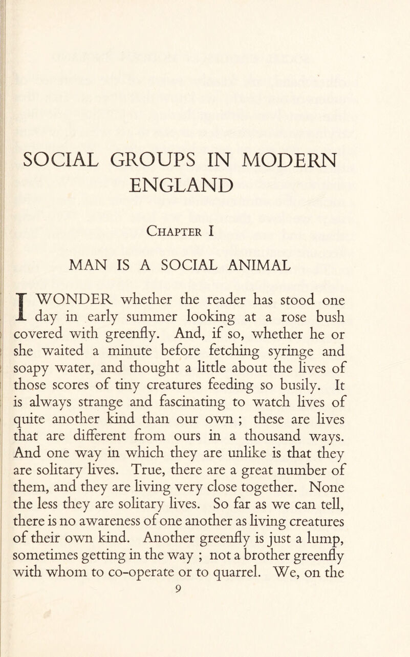 SOCIAL GROUPS IN MODERN ENGLAND Chapter I MAN IS A SOCIAL ANIMAL I WONDER whether the reader has stood one day in early summer looking at a rose bush covered with greenfly. And, if so, whether he or she waited a minute before fetching syringe and soapy water, and thought a little about the lives of those scores of tiny creatures feeding so busily. It is always strange and fascinating to watch lives of quite another kind than our own ; these are lives that are different from ours in a thousand ways. And one way in which they are unlike is that they are solitary lives. True, there are a great number of them, and they are living very close together. None the less they are solitary lives. So far as we can tell, there is no awareness of one another as living creatures of their own kind. Another greenfly is just a lump, sometimes getting in the way ; not a brother greenfly with whom to co-operate or to quarrel. We, on the