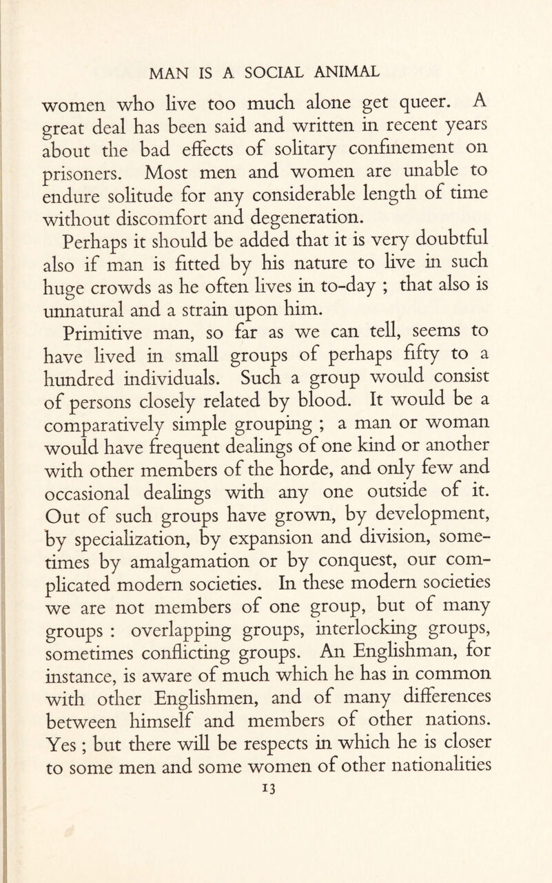 women who live too much alone get queer. A great deal has been said and written in recent years about the bad effects of solitary confinement on prisoners. Most men and women are unable to endure solitude for any considerable length of time without discomfort and degeneration. Perhaps it should be added that it is very doubtful also if man is fitted by his nature to live in such huge crowds as he often lives in to-day ; that also is unnatural and a strain upon him. Primitive man, so far as we can tell, seems to have lived in small groups of perhaps fifty to a hundred individuals. Such a group would consist of persons closely related by blood. It would be a comparatively simple grouping ; a man or woman would have frequent dealings of one kind or another with other members of the horde, and only few and occasional dealings with any one outside of it. Out of such groups have grown, by development, by specialization, by expansion and division, some¬ times by amalgamation or by conquest, our com¬ plicated modem societies. In these modem societies we are not members of one group, but of many groups : overlapping groups, interlocking groups, sometimes conflicting groups. An Englishman, for instance, is aware of much which he has in common with other Englishmen, and of many differences between himself and members of other nations. Yes; but there will be respects in which he is closer to some men and some women of other nationalities