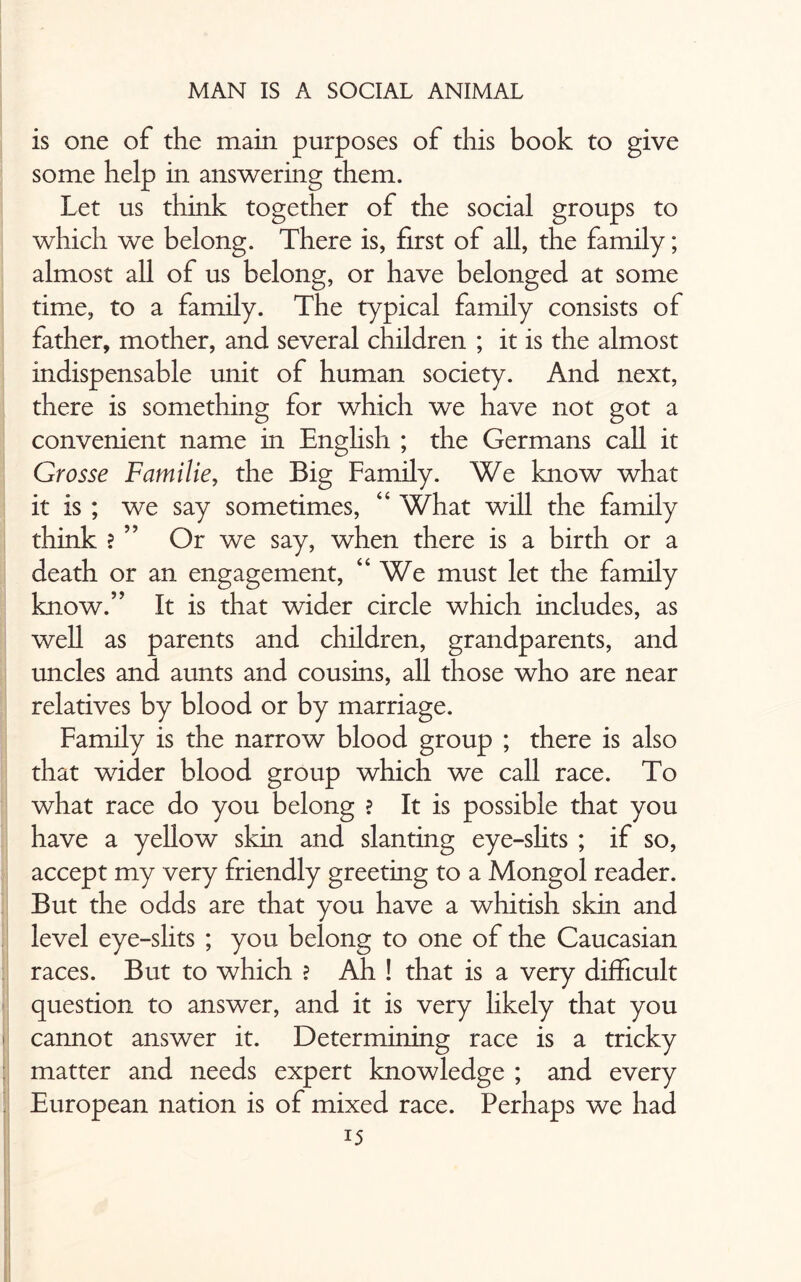 is one of the main purposes of this book to give some help in answering them. Let us think together of the social groups to which we belong. There is, first of all, the family; almost all of us belong, or have belonged at some time, to a family. The typical family consists of father, mother, and several children ; it is the almost indispensable unit of human society. And next, there is something for which we have not got a convenient name in English ; the Germans call it Grosse Familie, the Big Family. We know what it is ; we say sometimes, “ What will the family think ? ” Or we say, when there is a birth or a death or an engagement, “We must let the family know.” It is that wider circle which includes, as well as parents and children, grandparents, and uncles and aunts and cousins, all those who are near relatives by blood or by marriage. Family is the narrow blood group ; there is also that wider blood group which we call race. To what race do you belong ? It is possible that you have a yellow skin and slanting eye-slits ; if so, accept my very friendly greeting to a Mongol reader. But the odds are that you have a whitish skin and level eye-slits ; you belong to one of the Caucasian races. But to which ? Ah ! that is a very difficult question to answer, and it is very likely that you cannot answer it. Determining race is a tricky matter and needs expert knowledge ; and every European nation is of mixed race. Perhaps we had
