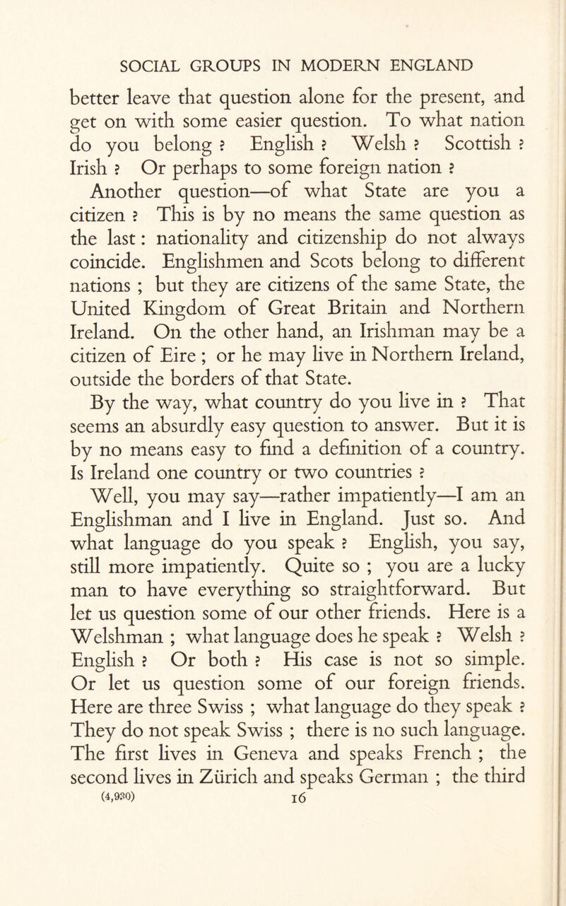 better leave that question alone for the present, and get on with some easier question. To what nation do you belong ? English ? Welsh ? Scottish ? Irish ? Or perhaps to some foreign nation ? Another question—of what State are you a citizen ? This is by no means the same question as the last: nationality and citizenship do not always coincide. Englishmen and Scots belong to different nations ; but they are citizens of the same State, the United Kingdom of Great Britain and Northern Ireland. On the other hand, an Irishman may be a citizen of Eire ; or he may live in Northern Ireland, outside the borders of that State. By the way, what country do you live in ? That seems an absurdly easy question to answer. But it is by no means easy to find a definition of a country. Is Ireland one country or two countries ? Well, you may say—rather impatiently—I am an Englishman and I live in England. Just so. And what language do you speak ? English, you say, still more impatiently. Quite so ; you are a lucky man to have everything so straightforward. But let us question some of our other friends. Here is a Welshman ; what language does he speak ? Welsh ? English ? Or both ? His case is not so simple. Or let us question some of our foreign friends. Here are three Swiss ; what language do they speak ? They do not speak Swiss ; there is no such language. The first lives in Geneva and speaks French ; the second lives in Zurich and speaks German ; the third (4,930) !6