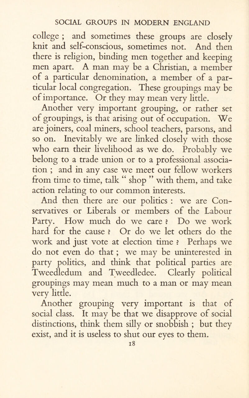 college ; and sometimes these groups are closely knit and self-conscious, sometimes not. And then there is rehgion, binding men together and keeping men apart. A man may be a Christian, a member of a particular denomination, a member of a par¬ ticular local congregation. These groupings may be of importance. Or they may mean very httle. Another very important grouping, or rather set of groupings, is that arising out of occupation. We are joiners, coal miners, school teachers, parsons, and so on. Inevitably we are linked closely with those who earn their livelihood as we do. Probably we belong to a trade union or to a professional associa¬ tion ; and in any case we meet our fellow workers from time to time, talk “ shop ” with them, and take action relating to our common interests. And then there are our politics : we are Con¬ servatives or Liberals or members of the Labour Party. How much do we care ? Do we work hard for the cause ? Or do we let others do the work and just vote at election time ? Perhaps we do not even do that ; we may be uninterested in party politics, and think that political parties are Tweedledum and Tweedledee. Clearly political groupings may mean much to a man or may mean very httle. Another grouping very important is that of social class. It may be that we disapprove of social distinctions, think them silly or snobbish ; but they exist, and it is useless to shut our eyes to them.