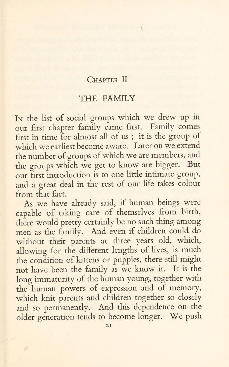 THE FAMILY In the list of social groups which we drew up in our first chapter family came first. Family comes first in time for almost all of us ; it is the group of which we earliest become aware. Later on we extend the number of groups of which we are members, and the groups which we get to know are bigger. But our first introduction is to one little intimate group, and a great deal in the rest of our life takes colour from that fact. As we have already said, if human beings were capable of taking care of themselves from birth, there would pretty certainly be no such thing among men as the family. And even if children could do without their parents at three years old, which, allowing for the different lengths of lives, is much the condition of kittens or puppies, there still might not have been the family as we know it. It is the long immaturity of the human young, together with the human powers of expression and of memory, which knit parents and children together so closely and so permanently. And this dependence on the older generation tends to become longer. We push