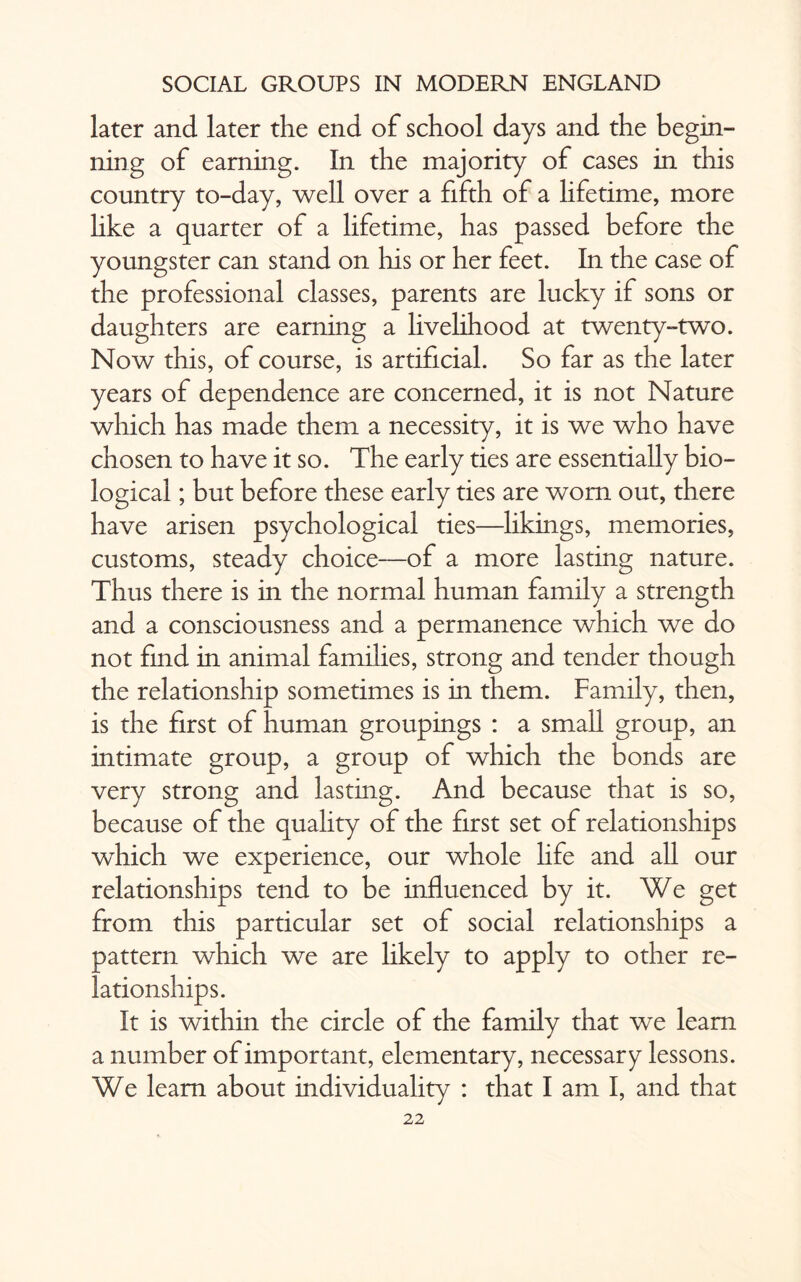 later and later the end of school days and the begin¬ ning of earning. In the majority of cases in this country to-day, well over a fifth of a lifetime, more hke a quarter of a lifetime, has passed before the youngster can stand on his or her feet. In the case of the professional classes, parents are lucky if sons or daughters are earning a livelihood at twenty-two. Now this, of course, is artificial. So far as the later years of dependence are concerned, it is not Nature which has made them a necessity, it is we who have chosen to have it so. The early ties are essentially bio¬ logical ; but before these early ties are worn out, there have arisen psychological ties—likings, memories, customs, steady choice—of a more lasting nature. Thus there is in the normal human family a strength and a consciousness and a permanence which we do not find in animal families, strong and tender though the relationship sometimes is in them. Family, then, is the first of human groupings : a small group, an intimate group, a group of which the bonds are very strong and lasting. And because that is so, because of the quality of the first set of relationships which we experience, our whole hfe and all our relationships tend to be influenced by it. We get from this particular set of social relationships a pattern which we are likely to apply to other re¬ lationships. It is within the circle of the family that we learn a number of important, elementary, necessary lessons. We learn about individuality : that I am I, and that