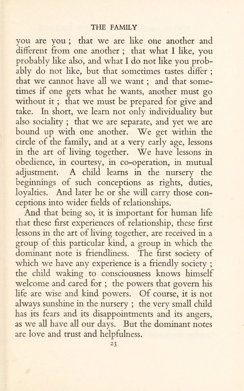 you are you ; that we are like one another and different from one another ; that what I like, you probably like also, and what I do not like you prob¬ ably do not like, but that sometimes tastes differ ; that we cannot have all we want ; and that some¬ times if one gets what he wants, another must go without it ; that we must be prepared for give and take. In short, we learn not only individuality but also sociality ; that we are separate, and yet we are bound up with one another. We get within the circle of the family, and at a very early age, lessons in the art of living together. We have lessons in obedience, in courtesy, in co-operation, in mutual adjustment. A child learns in the nursery the beginnings of such conceptions as rights, duties, loyalties. And later he or she will carry those con¬ ceptions into wider fields of relationships. And that being so, it is important for human life that these first experiences of relationship, these first lessons in the art of living together, are received in a group of this particular kind, a group in which the dominant note is friendliness. The first society of which we have any experience is a friendly society ; the child waking to consciousness knows himself welcome and cared for ; the powers that govern his life are wise and kind powers. Of course, it is not always sunshine in the nursery ; the very small child has its fears and its disappointments and its angers, as we all have all our days. But the dominant notes are love and trust and helpfulness.